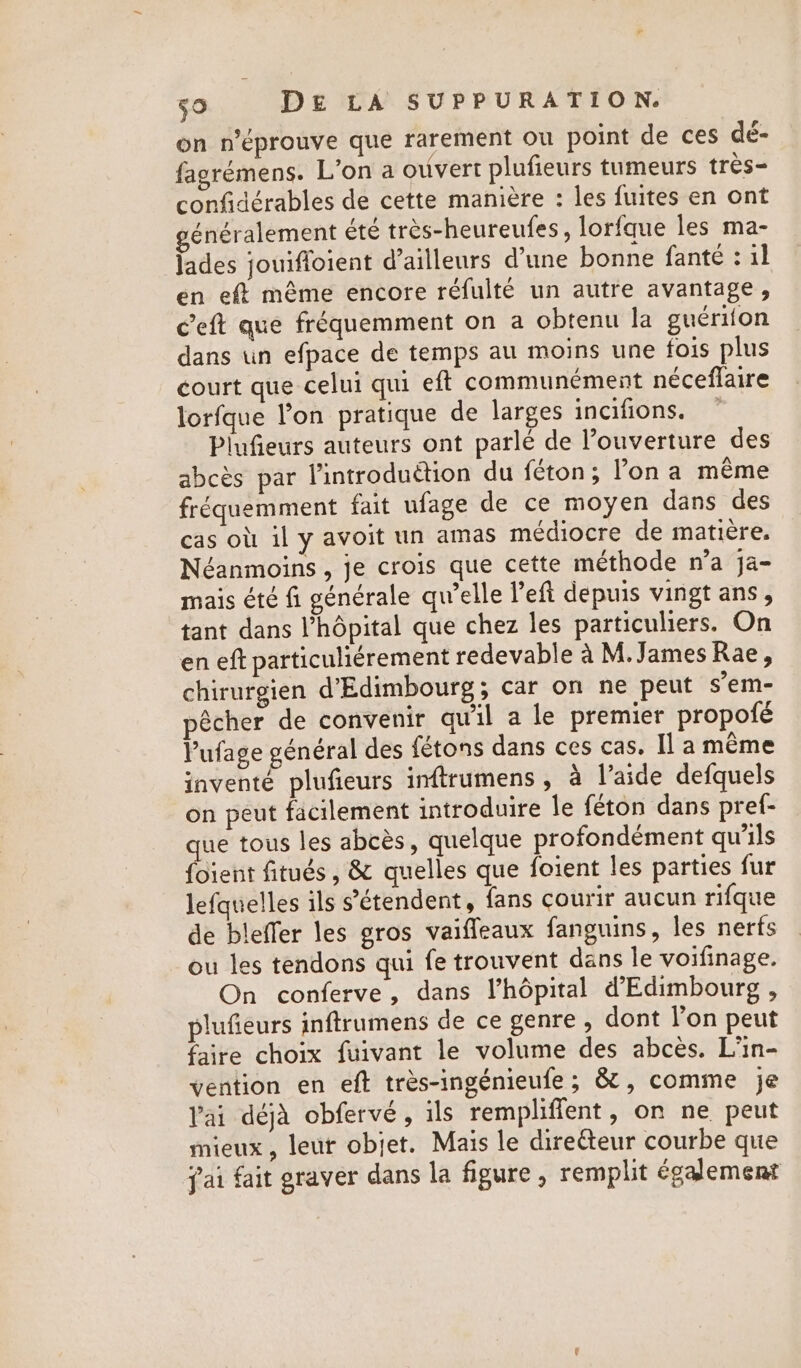 on n’éprouve que rarement ou point de ces dé- fagrémens. L'on a ouvert plufieurs tumeurs tres- confidérables de cette manière : les fuites en ont généralement été très-heureufes, lorfque les ma- lades jouifloient d’ailleurs d’une bonne fanté : il en eft même encore réfulté un autre avantage, c’eft que fréquemment on a obtenu la guériton dans tn efpace de temps au moins une fois plus court que celui qui eft communément néceflaire lorfque l’on pratique de larges incifions. Pinfieurs auteurs ont parlé de ouverture des abcès par l’introduétion du féton; l’on a même fréquemment fait ufage de ce moyen dans des cas où il y avoit un amas médiocre de matière. Néanmoins , je crois que cette méthode n’a ja- mais été fi générale qu’elle left depuis vingt ans , tant dans l'hôpital que chez les particuliers. On en eft particuliérement redevable à M. James Rae, chirurgien d’Edimbourg; car on ne peut s’em- pêcher de convenir qu'il a le premier propofé Vufage général des fétons dans ces cas. Il a même inventé plufieurs inftrumens, à l’aide defquels on peut facilement introduire le féton dans pref- que tous les abcès, quelque profondément qu’ils {oient fitués , &amp; quelles que foient les parties fur lefquelles ils s'étendent, fans courir aucun rifque de bleffer les gros vaiffeaux fanguins, les nerfs ou les tendons qui fe trouvent dans le voifinage. On conferve, dans l'hôpital d’Edimbourg , plufieurs inftrumens de ce genre , dont l’on peut faire choix fuivant le volume des abcès. L’in- vention en eft trés-ingénieufe; &amp;, comme je ai déjà obfervé, ils rempliffent, on ne peut mieux, leur objet. Mais le directeur courbe que fai fait graver dans la figure, remplit également