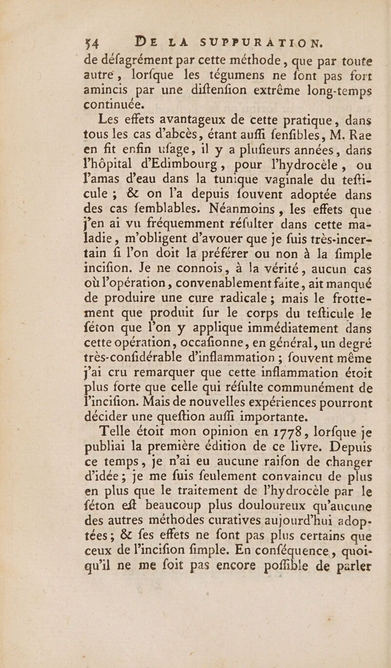 _ de defagrément par cette méthode, que par toute autre, lorfque les tégumens ne font pas fort amincis par une diftenfion extrême long-temps continuée. Les effets avantageux de cette pratique, dans tous les cas d’abcès, étant auffi fenfibles, M. Rae en fit enfin ufage, il y a plufieurs années, dans Yhopital d’Edimbourg, pour Vhydrocéle, ou Pamas d’eau dans la Due vaginale du tefti- cule; &amp; on la depuis fouvent adoptée dans des cas femblables. Néanmoins , les effets que - jen ai vu fréquemment réfulter dans cette ma- ladie, m’obligent d’avouer que je fuis trés-incer- tain fi l’on doit la préférer ou non à la fimple incifion. Je ne connois, à la vérité, aucun cas où l’opération, convenablement faite, ait manqué de produire une cure radicale ; mais le frotte- ment que produit fur le corps du tefticule le féton que l’on y applique immédiatement dans cette opération, occafionne, en général, un degré tres-confiderable d’inflammation ; fouvent même jai cru remarquer que cette inflammation étoit plus forte que celle qui réfulte communément de Pincifion. Mais de nouvelles expériences pourront décider une queftion auffi importante. Telle étoit mon opinion en 1778, lorfque je publiai la première édition de ce livre. Depuis ce temps, je n’ai eu aucune raifon de changer d'idée ; je me fuis feulement convaincu de plus en plus que le traitement de Phydrocele par le féton eft beaucoup plus douloureux qu’aucune des autres méthodes curatives aujourd’hui adop- tées; &amp; fes effets ne font pas plus certains que ceux de lincifion fimple. En conféquence, quoi- qu'il ne me foit pas encore poffible de parler