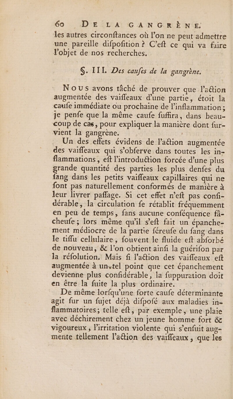 69 DEV A GAN GRE N‘E: les autres circonftances où l’on ne peut admettre une pareille difpofition ? C’eft ce qui va faire Vobjet de nos recherches. ri: §. IIL. Des caufes de la gangrène. : Nous avons tâché de prouver que l’a@tion augmentée des vaifleaux d’une partie, étoit la caufe immédiate ou prochaine de l’inflammation ; je penfe que la même caufe fuffira, dans beau- coup de cas, pour expliquer la manière dont fur- vient la gangrène. Un des effets évidens de l’aétion augmentée des vaifleaux qui s’obferve dans toutes les in- flammations , eft l’introduétion forcée d’une plus grande quantité des parties les plus denfes du {ang dans les petits vaiffeaux capillaires qui ne font pas naturellement conformés de manière à leur livrer paffage. Si cet effet n’eft pas confi- dérable, la circulation fe rétablit fréquemment en peu de temps, fans aucune conféquence fa- cheufe; lors même qu'il s’eft fait un épanche- ment médiocre de la partie féreufe du fang dans le tiffu cellulaire, fouvent le fluide eft abforbé de nouveau, &amp; l’on obtient ainfi la guérifon par la réfolution. Mais fi l’'aétion des vaifleaux eft augmentée à unstel point que cet épanchement devienne plus confidérable, la fuppuration doit en étre la fuite la plus ordinaire. De même lorfqu'une forte caufe déterminante agit fur un fujet déjà difpofé aux maladies in- flammatoires; telle eft, par exemple, une plaie avec déchirement chez un jeune homme fort &amp; vigoureux , lirritation violente qui s’enfuit aug- mente tellement l’aétion des vaiffeaux , que les