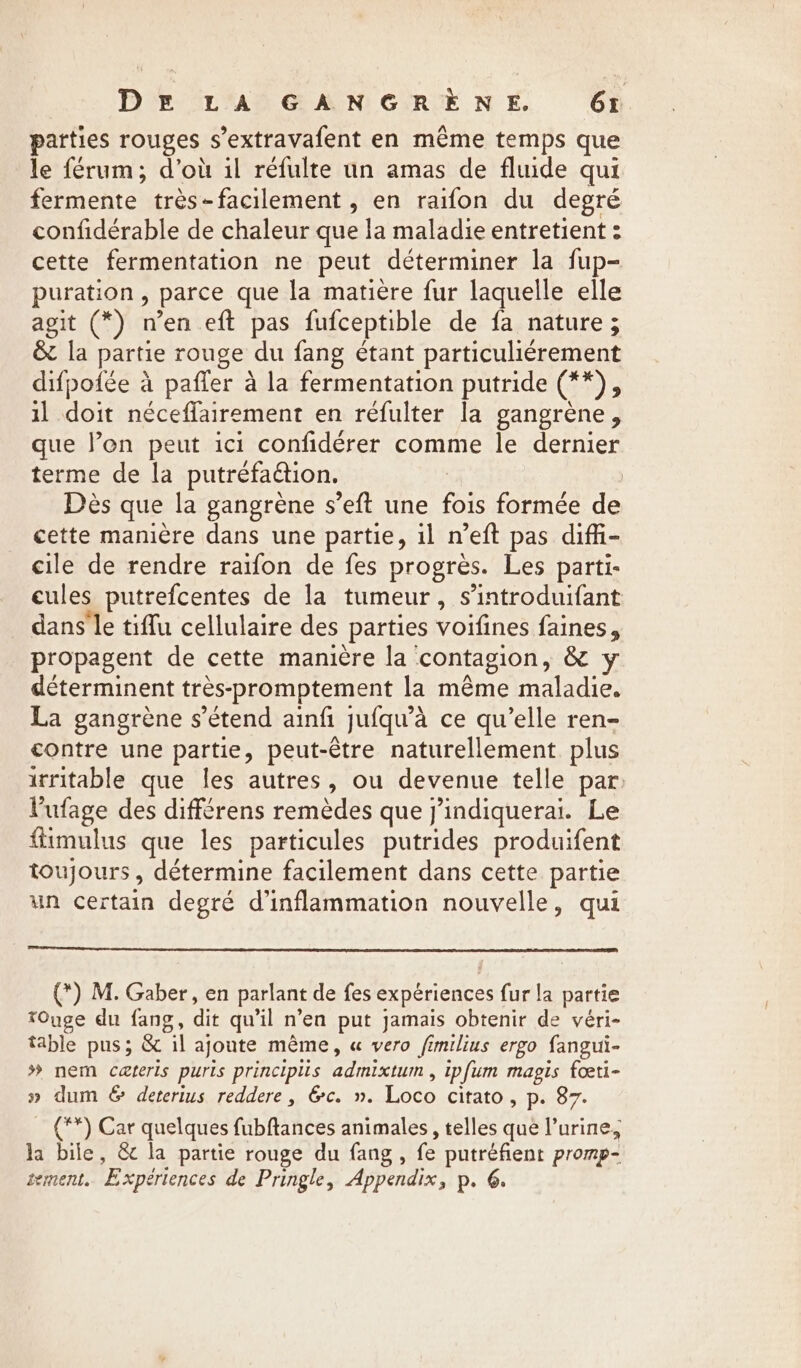 parties rouges s’extravafent en même temps que le férum; d’où il réfulte un amas de fluide qui fermente très-facilement , en raifon du degré confidérable de chaleur que la maladie entretient : cette fermentation ne peut déterminer la fup- puration , parce que la matière fur laquelle elle agit (*) n’en eft pas fufceptible de fa nature ; &amp; la partie rouge du fang étant particuliérement difpoiée à paffer à la fermentation putride (**), il doit néceffairement en refulter la gangrene, que len peut ici confidérer comme le dernier terme de la putréfaétion. | | Dès que la gangrène s’eft une fois formée de cette manière dans une partie, il n’eft pas diffi- cile de rendre raifon de fes progres. Les parti- cules putrefcentes de la tumeur, s’introduifant dans le tiffu cellulaire des parties voifines faines, propagent de cette manière la contagion, &amp; y déterminent très-promptement la même maladie. La gangrène s'étend ainfi jufqu’a ce qu’elle ren- contre une partie, peut-être naturellement plus irritable que les autres, ou devenue telle par: lufage des différens remèdes que j’indiquerai. Le fiimulus que les particules putrides produifent toujours, détermine facilement dans cette partie un certain degré d’inflammation nouvelle, qui (*) M. Gaber, en parlant de fes expériences fur la partie tOuge du fang, dit qu'il n’en put jamais obtenir de véri- table pus; &amp; il ajoute même, « vero fimilius ergo fangui- # nem cæteris puris principlis admixtum , ipfum mapis fœti- » dum &amp; deterius reddere, &amp;c. ». Loco citato , p. 87. (**) Car quelques fubftances animales, telles que l’urine, la bile, &amp; la partie rouge du fang, fe putréfient promp- sement. Expériences de Pringle, Appendix, p. 6.