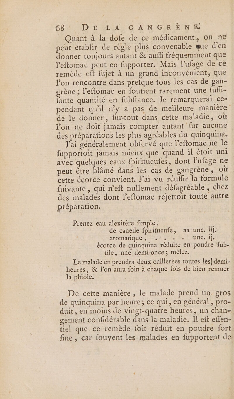 Quant a la dofe de ce medicament, on ne peut établir de règle plus convenable que d'en donner toujours autant &amp; aufh fréquemment que l’eftomac peut en fupporter. Mais l’ufage de ce remède eft fujet à un grand inconvenient, que l’on rencontre dans prefque tous les cas de gan- eréne; l’eftomac en foutient rarement une fuffii~ {ante quantité en fubftance. Je remarquerai ce- pendant qu'il n’y a pas de meilleure manière de le donner, {ur-tout dans cette maladie, où Yon ne doit jamais compter autant fur aucune des préparations les plus agréables du quinquina. Jai généralement obfervé que l’eftomac ne le {upportoit jamais mieux que quand il étoit unt avec quelques eaux fpiritueufes, dont Pufage ne peut être blame dans les cas de gangrene, OÙ cette écorce convient. Jai vu réuffir la formule fuivante, qui n’eft nullement défagréable , chez des malades dont l’eftomac rejettoit toute autre préparation. | Prenez eau alexitère fimple, de canelle fpiritueufe, aa unc. il. aromatique, ./. + » unc. aj. écorce de quinquina réduite en poudre ‘fub- tile, une demi-once ; mêlez. Le malade en prendra deux cuillerées toutes les} demi- heures, &amp; l’on aura foin à chaque fois de bien remuer Ja phiole. De cette manière , le malade prend un gros de quinquina par heure; ce qui, en général, pro- duit, en moins de vingt-quatre heures, un chan-, sement confidérable dans la maladie. Il eft eflen- tiel que ce remède foit réduit en poudre fort fine, car fouvent les malades en fupportent de: