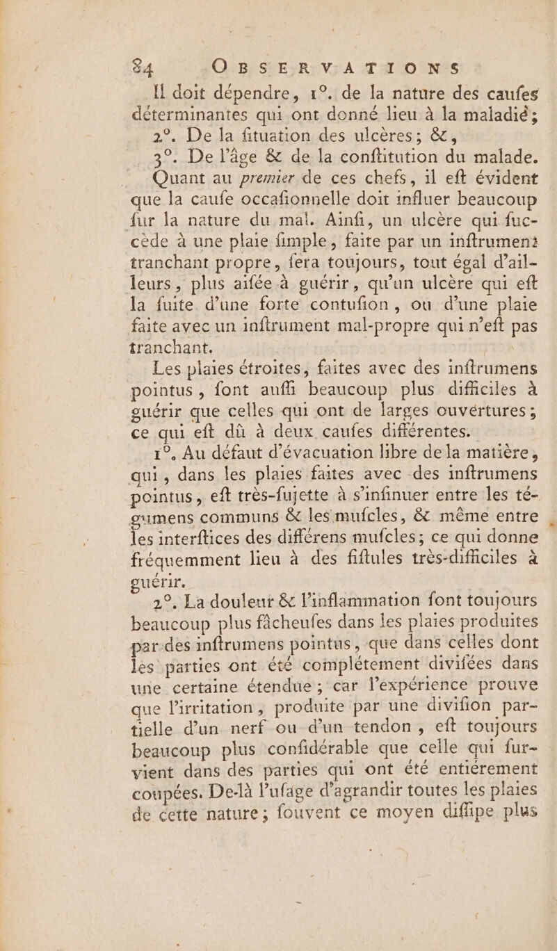 Il doit dépendre, 1°. de la nature des caufes déterminantes qui ont donné lieu à la maladié; 2°. De la fituation des ulcères; &amp;, 3°. De l’âge &amp; de la conftitution du malade. Quant au premier de ces chefs, il eft évident que la caufe occafionnelle doit influer beaucoup fur la nature du mal. Ainfi, un ulcère qui fuc- cède à une plaie fimple, faire par un inftrumen: tranchant propre, fera toujours, tout égal d’ail- leurs, plus aifée à guérir, qu’un ulcère qui eft la fuite d’une forte contufion, ou d’une plaie faite avec un inftrument mal-propre qui n’eft pas tranchant. 3 Les plaies étroites, faites avec des inftrumens pointus , font aufli beaucoup plus difficiles a guérir que celles qui ont de larges ouvértures; ce qui eft dù à deux caufes différentes. 1°, Au défaut d'évacuation libre de la matière, qui, dans les plaies faites avec des inftrumens pointus, eft très-fujette à s’infinuer entre les té- gumens communs &amp; les mufcles, &amp; même entre les interftices des différens mufcles; ce qui donne fréquemment lieu à des fiftules tres-difficiles a guérir. sit 2°, La douleur &amp; Vinflammation font toujours beaucoup plus fâcheufes dans les plaies produites par-des inftrumens pointus, que dans celles dont les parties ont été complétement divifees dans une certaine étendue ; car l’expérience prouve que irritation, produite par une divifion par- telle d’un nerf ou d’un tendon, eft toujours beaucoup plus confidérable que celle qui fur- vient dans des parties qui ont été entiérement coupées. De-la Pufage d'agrandir toutes les plaies de cette nature; fouvent ce moyen diffipe plus