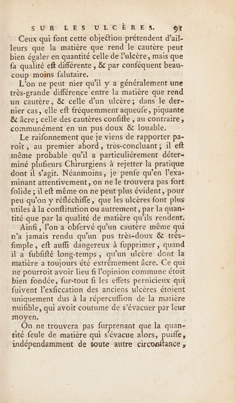 SUR! £ RS AUVLICSÈCRIE 5. ot Ceux qui font cette objeétion prétendent d’ail- leurs que la matière que rend le cautere peut bien égaler en quantité celle de ulcère, mais que {a qualité eft différente , &amp; par conféquent beau- coup: moins falutaire. | L'on ne peut nier qu'il y a généralement une trés-grande différence entre la matière que rend un cautère, &amp; celle d’un ulcère; dans le der- nier cas, elle eft fréquemment aqueufe, piquante &amp; Acre; celle des cautères confifte , au contraire, communément en un pus doux &amp; louable. Le raifonnement que je viens de rapporter pa- roit, au premier abord, très-concluant ; il eft même probable qu'il a particuliérement déter- miné plufieurs Chirurgiens à rejetter la pratique dont il s’agit. Néanmoins, je penfe qu'en l’exa- minant attentivement, on ne le trouvera pas fort folide ; il eft même on ne peut plus évident, pour peu qu’on y réfléchifle, que les ulcères font plus utiles à la conftitution ou autrement, par la quan- tité que par la qualité de matière qu'ils rendent. Ainfi, l’on a obfervé qu'un cautère même qui n’a jamais rendu qu'un pus très-doux &amp; très- fimple , eft auffi dangereux à fupprimer, quand il a fubfifté long-temps, qu'un ulcère dont la matière a toujours été extrêmement acre. Ce qui ne pourroit avoir lieu fi l'opinion commune étoit bien fondée, fur-tout fi les effets pernicieux qui fuivent l’exficcation des anciens ulcères étoient uniquement dus à la répercuflion de la matière nuifible, qui avoit coutume de s’évacuer par leur moyen. On ne trouvera pas furprenant que la quan- tite feule de matière qui s’évacue alors, puifle, indépendamment de toute autre circonftance ,