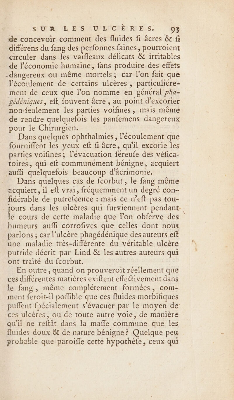 SUR VE ES AUPLNCNÉ RES. 94 de concevoir comment des fluides fi acres &amp; fi différens du fang des perfonnes faines, pourroient circuler dans les vaifleaux délicats &amp; irritables de l’économie humaine, fans produire des effets dangereux ou même FIN: ; car l’on fait que Pécoulement de certains ulcères, particuliére- ment de ceux que l’on nomme en général pha- gédéniques , eft {ouvent âcre , au point d’ excorier non-feulement les parties voifines &gt; mais même de rendre quelquefois les panfemens dangereux pour le Chirurgien. Dans quelques ophthalmies , écoulement que fourniffent les yeux eft fi acre, qu'il excorie les parties voifines; l'évacuation férenfe des vélica- toires, qui eft communément bénigne, acquiert auf quelquefois beaucoup d’âcrimonie. Dans quelques cas de fcorbut, le fang même acquiert, il eft vrai, fréquemment un degré con- : fidérable de putrelcence : mais ce n’eft pas tou- jours dans les ulcères qui furviennent pendant-| le cours de cette maladie que l’on obferve des humeurs auf corrofives que celles dont nous parlons ; car Vulcere phagédénique des auteurs eft une maladie très-différente du véritable ulcère putride décrit par Lind &amp; les autres auteurs qui ont traité du fcorbut. En outre, quand on prouveroit réellement que ces différentes matières exiftent effeétivement dans le fang, même complétement formées, com- ment feroit-il pofible que ces fluides morbifiques puffent fpécialement s’évacuer par le moyen de ces ulcères, ou de toute autre voie, de manière quil ne reftat dans la mafle commune que les fluides doux &amp; de nature bénigne? Quelque peu probable que paroifle cette hypothefe, ceux qui