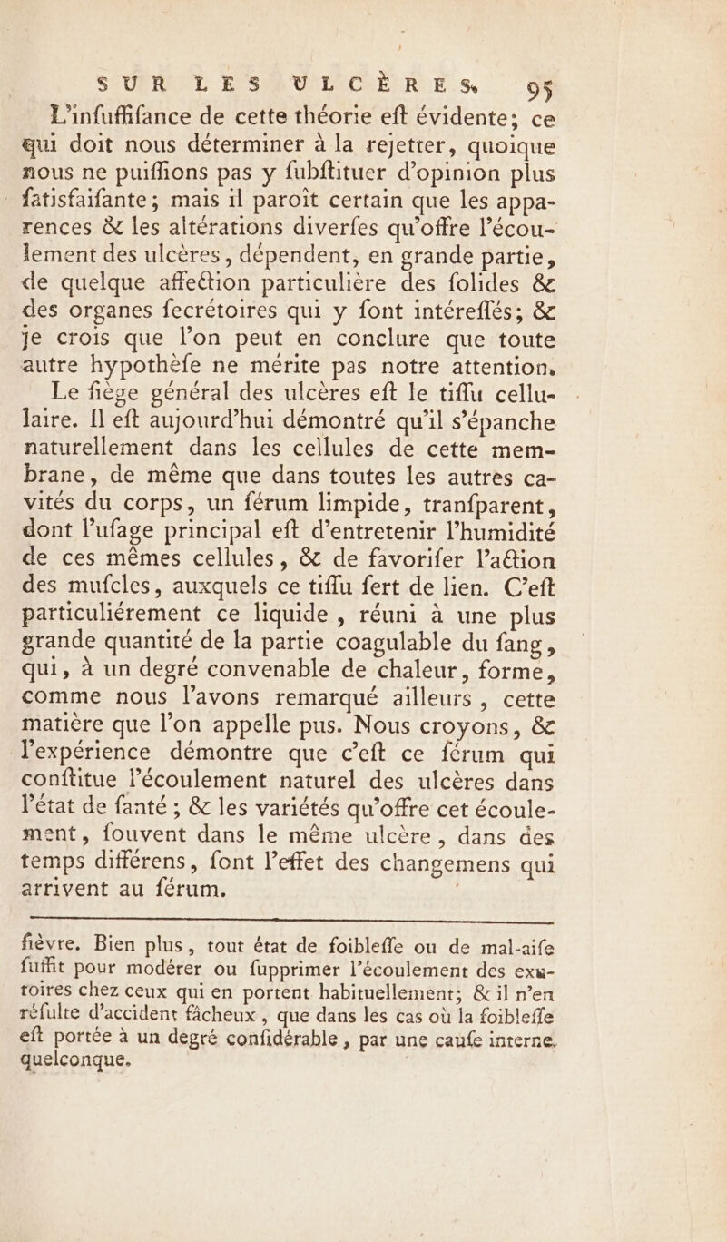 SEURRANT BSG ULCER RE Ss. OF Linfuffifance de cette théorie eft évidente; ce qui doit nous déterminer à la rejetter, quoique nous ne puiffions pas y fubftituer dopinion plus _ fatisfaifante; mais il paroit certain que les appa- rences &amp; les alterations diverfes qu'offre l’écou- lement des ulcères , dépendent, en grande partie, de quelque affection particulière des folides &amp; des organes fecrétoires qui y font intéreflés; &amp; je crois que l’on peut en conclure que toute autre hypothefe ne mérite pas notre attention. Le fiège général des ulcères eft le tiflu cellu- Jaire. fl eft aujourd’hui démontré qu’il s’épanche naturellement dans les cellules de cette mem- brane, de même que dans toutes les autres ca- vités du corps, un férum limpide, tranfparent, dont l’ufage principal eft d’entretenir l'humidité de ces mêmes cellules, &amp; de favorifer l’a@ion des mufcles, auxquels ce tiflu fert de lien. C’eft particuliérement ce liquide, réuni à une plus grande quantité de la partie coagulable du fang, qui, à un degré convenable de chaleur, forme, comme nous l'avons remarqué ailleurs , cette matière que l’on appelle pus. Nous croyons, &amp; l'expérience démontre que ceft ce férum qui conftitue l’écoulement naturel des ulcères dans l’état de fanté ; &amp; les variétés qu’offre cet écoule- ment, fouvent dans le même ulcère, dans des temps différens, font l’effet des changemens qui arrivent au férum. | fièvre. Bien plus, tout état de foibleffe ou de mal-aife fufht pour modérer ou fupprimer l'écoulement des exu- toires chez ceux qui en portent habituellement; &amp; il n’en refulte d’accident fâcheux , que dans les cas où la foibleffe eft portée à un degré confidérable , par une caufe interne, quelconque.