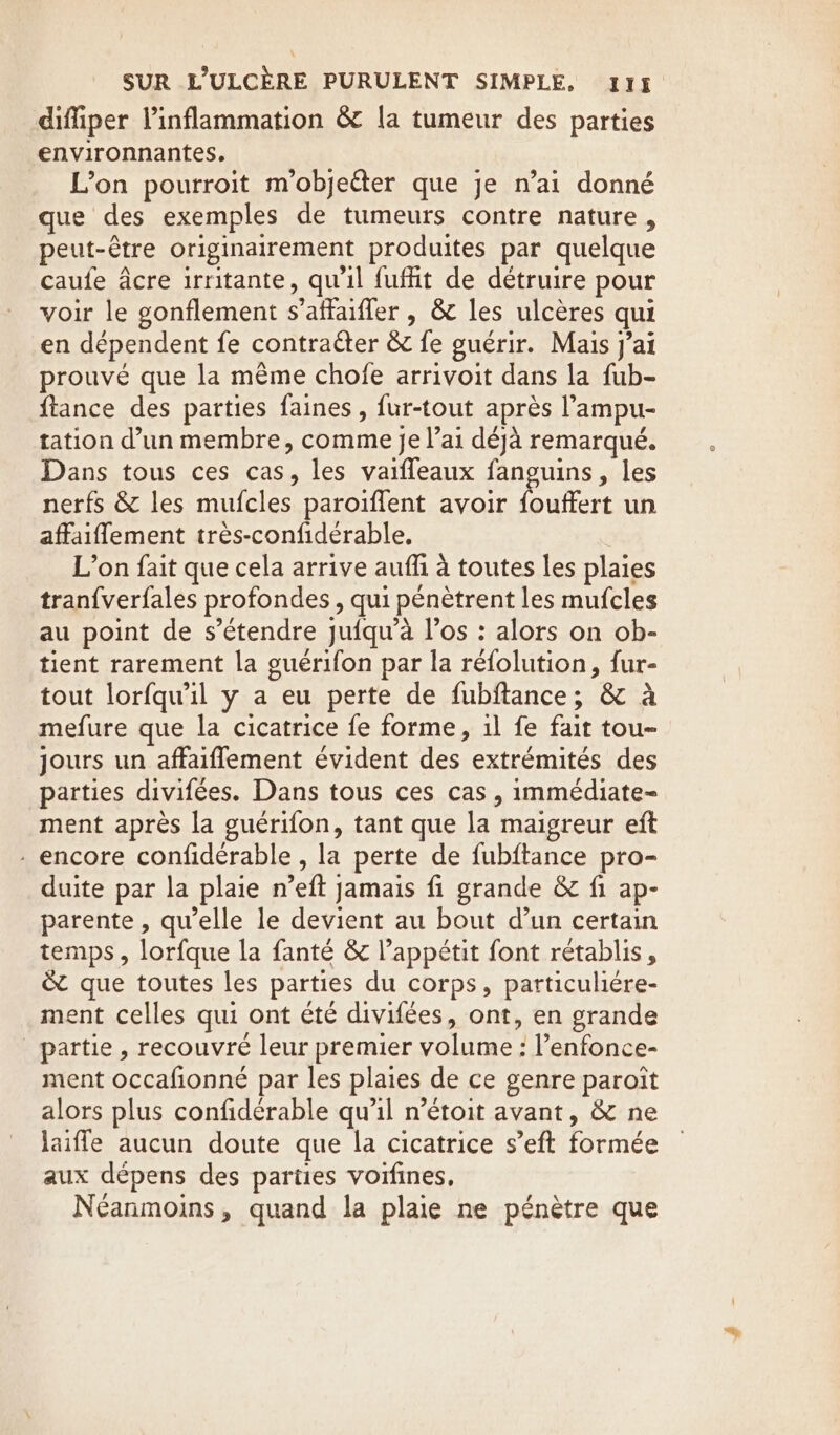 diffiper linflammation &amp; la tumeur des parties environnantes, L’on pourroit m'objeéter que je n’ai donné que des exemples de tumeurs contre nature, peut-être originairement produites par quelque caufe Acre irritante, qu'il fufht de détruire pour voir le gonflement s’affaifler , &amp; les ulcères qui en dépendent fe contracter &amp; fe guérir. Mais j'ai prouvé que la même chofe arrivoit dans la fub- {tance des parties faines , fur-tout après l’ampu- tation d’un membre, comme je l’ai déjà remarqué. Dans tous ces cas, les vaifleaux fanguins, les nerfs &amp; les mufcles paroiffent avoir Le un affaiffement tres-confiderable. L’on fait que cela arrive auffi à toutes les plaies tran{verfales profondes , qui pénètrent les mufcles au point de s'étendre juiqu’à l'os : alors on ob- tient rarement la guérifon par la refolution, fur- tout lorfqwil y a eu perte de fubftance; &amp; à mefure que la cicatrice fe forme, 1l fe fait tou- jours un affaiflement évident des extrémités des parties divifées. Dans tous ces cas , immédiate- ment après la guérifon, tant que la maigreur eft - encore confidérable , la perte de fubftance pro- duite par la plaie n’eft jamais fi grande &amp; fi ap- parente , qu’elle le devient au bout d’un certain temps, lorfque la fanté &amp; l’appétit font rétablis, &amp; que toutes les parties du corps, particuliére- ment celles qui ont été divifées, ont, en grande partie , recouvre leur premier volume : l’enfonce- ment occafionné par les plaies de ce genre paroit alors plus confidérable qu’il n’étoit avant, &amp; ne laifle aucun doute que la cicatrice s’eft formée aux dépens des parties voifines, Néanmoins, quand la plaie ne pénètre que