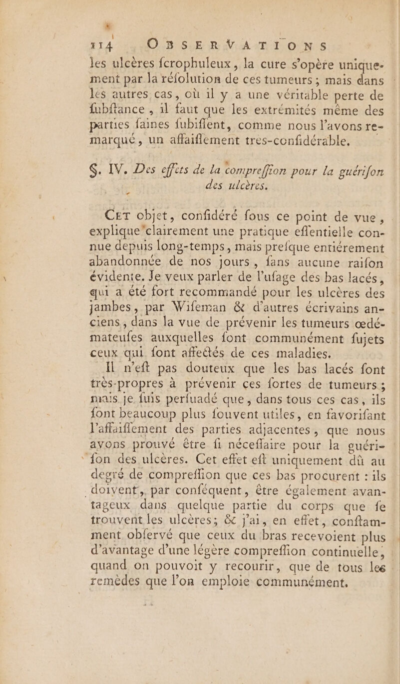 4 af ; i les ulcères fcrophuleux, la cure s’opère unique- ment par la réfolution de ces tumeurs ; mais dans les autres cas, où il y a une véritable perte de fubffance , il faut que les extrémités même des parties faines fubiflent, comme nous l'avons re- marqué, un affaiflement tres-confidérable, §. IV. Des effets de la compreffion pour la gueérifon a des ulcères. Cet objet, confidéré fous ce point de vue, - explique”clairement une pratique eflentielle con- nue depuis long-temps, mais prefque entiérement abandonnée de nos jours, fans aucune raifon évidente. Je veux parler de l’ufage des bas lacés, qui a été fort recommandé pour les ulcères des jambes, par Wifeman &amp; d'autres écrivains an- mateufes auxquelles font communément fujets ceux qui font affetés de ces maladies. Il n’eft pas douteux que les bas lacés font très-propres à prévenir ces fortes de tumeurs ; mais. je fuis perfuadé que, dans tous ces cas, ils font beaucoup plus fouvent utiles, en favorifant Vaffaiflement des parties adjacentes, que nous avons prouvé être fi néceflaire pour la guéri- degré de compreflion que ces bas procurent : ils tageux dans quelque partie du corps que fe trouvent les ulcères; &amp; j'ai, en effet, conftam- ment obfervé que ceux du bras recevoient plus d'avantage d’une légère compreffion continuelle, : quand on pouvoit y recourir, que de tous les :