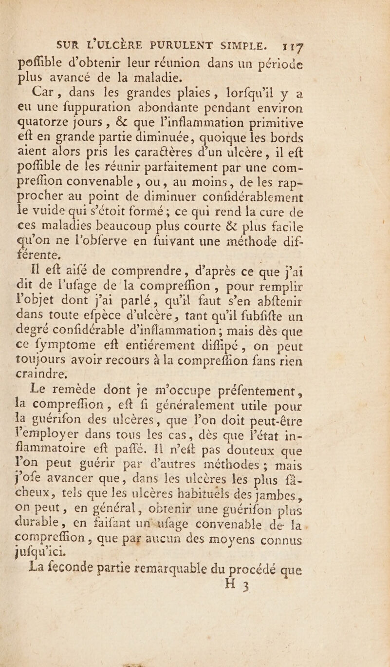 poffible d’obtenir leur réunion dans un période plus avancé de la maladie. Car, dans les grandes plaies , lorfqwil y a eu une fuppuration abondante pendant environ quatorze jours , &amp; que Vinflammation primitive eft en grande partie diminuée, quoique les bords aient alors pris les caraétéres d’un ulcère, il eft poflible de les réunir parfaitement par une com- preflion convenable, ou, au moins, de les rap- procher au point de diminuer confidérablement le vuide qui s’étoit formé; ce qui rend la cure de ces maladies beaucoup plus courte &amp; plus facile qu'on ne Vobferve en fuivant une méthode dif- férente, ex, Il eft aifé de comprendre, d’après ce que j'ai dit de l’ufage de la compreflion, pour remplir l'objet dont j'ai parlé, qu'il faut s’en abftenir dans toute efpèce d’ulcère, tant qu'il fubfifte un degré confidérable d’inflammation ; mais dès que ce fymptome eft entiérement diflipé, on peut toujours avoir recours à la compreffion fans rien craindre, Le remède dont je m'occupe préfentement, la compreffion, eft fi généralement utile pour la guérifon des ulcères, que lon doit peut-être lemployer dans tous les cas, dès que l’état in- flammatoire eft paffé. Il n’eft pas douteux que Yon peut guérir par d’autres méthodes ;: mais jofe avancer que, dans les ulcéres les plus fa- cheux, tels que les ulcéres habituels des jambes, on peut, en général, obrenir une guérifon plus durable, en faifant unufage convenable de fa. compreffion , que par aucun des moyens connus Jufqu'ici. La feconde partie remarquable du procédé que H 3