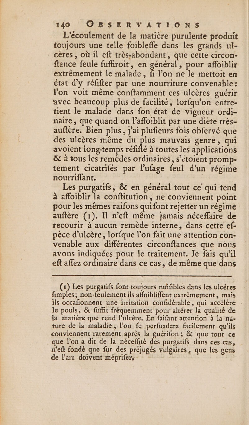 L’écoulement de la matière purulente produit toujours une telle foibleffe dans les grands ul- _cères, où il eft trèssabondant, que cette circon- ftance feule fuffiroit, en général, pour affoiblir extrêmement le malade, fi l’on ne le mettoit en état d’y réfifter par une nourriture convenable: Von voit même conftamment ces ulcères guérir avec beaucoup plus de facilité, lorfqu’on entre- tient le malade dans fon état de vigueur ordi- naire , que quand on l’affoiblit par une diète très- auftere. Bien plus, j’ai plufieurs fois obfervé que des ulcéres méme du pe mauvais genre, qui avoient long-temps réfifté à toutes les applications &amp; à tous les remèdes ordinaires, $’etoient promp- tement cicatrifés par l’ufage feul d’un régime nourriffant. | Les purgatifs, &amp; en général tout ce qui tend à affoiblir la conftitution, ne conviennent point our les mêmes raifons qui font rejetter un régime auftère (1). Il n’eft même jamais néceffaire de recourir à aucun remède interne, dans cette ef- pèce d’ulcère, lorfque l’on fait une attention con- venable aux différentes circonftances que nous avons indiquées pour le traitement. Je fais qu’il eft aflez ordinaire dans ce cas, de même que dans (x) Les purgatifs font toujours nuifibles dans les ulcères fimples; non-feulement ils affoibliffent extrêmement, mais ils occafionnent une irritation confidérable, qui accélère le pouls, &amp; fuffit fréquemment pour altérer la qualité de la matière que rend l’ulcère. En faifant attention à la na- ture de la maladie, l’on fe perfuadera facilement qu'ils conviennent rarement après la guérifon ; &amp; que tout ce ue l’on a dit de Ja néceffite des purgatifs dans ces cas, n'eft fondé que fur des préjugés vulgaires, que les gens de l’art doivent méprifers | ù