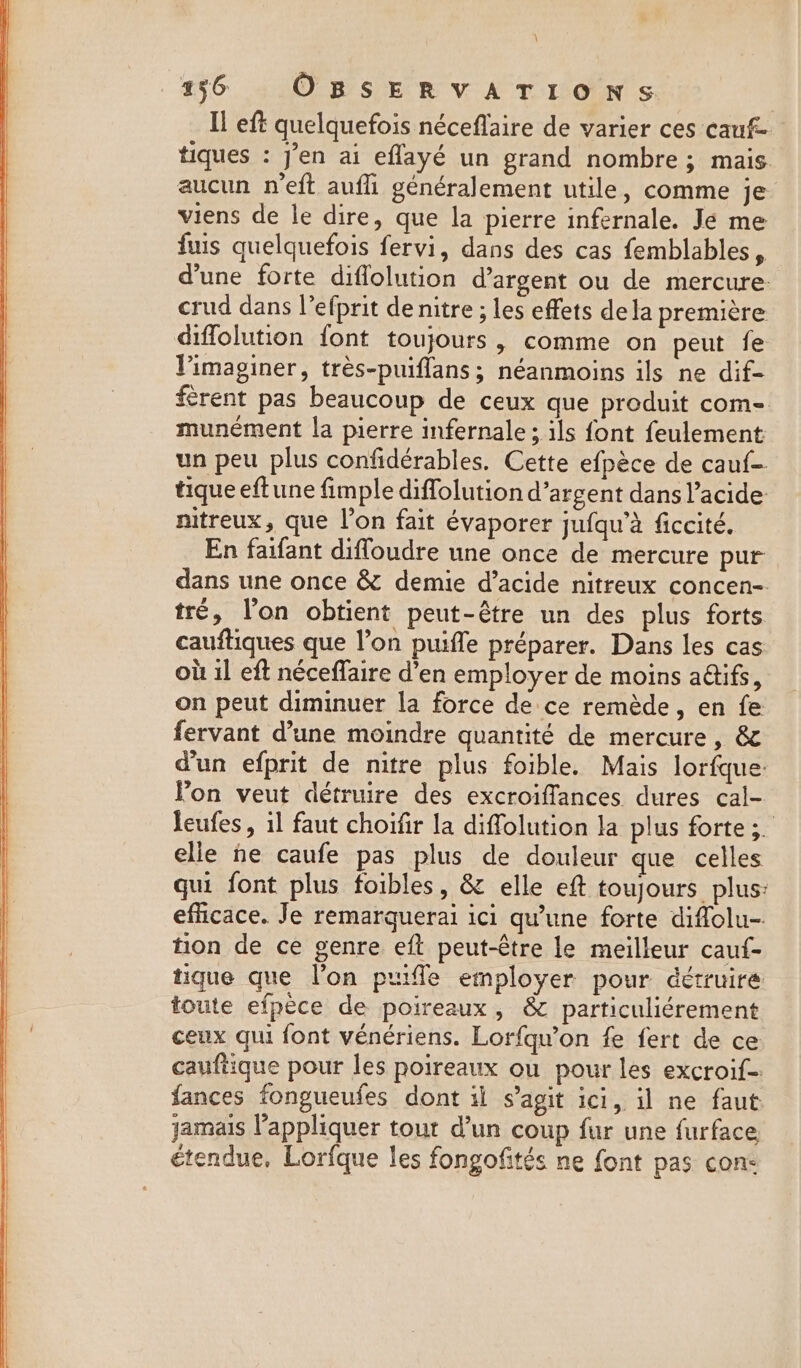 \ 136 OBSERVATIONS Il eft quelquefois néceflaire de varier ces cauf- tiques : J'en ai eflayé un grand nombre ; mais aucun n’eft aufh généralement utile, comme je viens de le dire, que la pierre infernale. Je me fuis quelquefois fervi, dans des cas femblables, dune forte diflolution d'argent ou de mercure: crud dans l’efprit de nitre ; les effets dela première diffolution {ont toujours , comme on peut fe Vimaginer, très-puiflans; néanmoins ils ne dif- ferent pas beaucoup de ceux que produit com- munément la pierre infernale ; ils font feulement un peu plus confidérables. Cette efpèce de cauf- tique eft une fimple diffolution d’argent dans l’acide nitreux, que l’on fait évaporer jufqu’à ficcité. En faifant difloudre une once de mercure pur dans une once &amp; demie d’acide nitreux concen- tré, l’on obtient peut-être un des plus forts cauftiques que l’on puifle préparer. Dans les cas où il eft néceffaire d’en employer de moins aétifs, on peut diminuer la force de ce remède, en fe fervant d’une moindre quantité de mercure, &amp; d'un efprit de nitre plus foible. Mais lorfque: lon veut détruire des excroiffances dures cal- leufes, il faut choifir la diffolution la plus forte ;. elle ne caufe pas plus de douleur que celles qui font plus foibles, &amp; elle eft toujours plus: efficace. Je remarquerai ici qu’une forte diffolu- tion de ce genre eft peut-être le meilleur cauf- tique que l’on puifle employer pour détruire toute efpece de poireaux, &amp; particuliérement ceux qui font vénériens. Lorfqu’on fe fert de ce cauftique pour les poireaux ou pour les excroif= fances fongueufes dont il s’agit ici, il ne faut jamais l'appliquer tout d’un coup fur une furface étendue, Lorfque les fongofités ne font pas con: