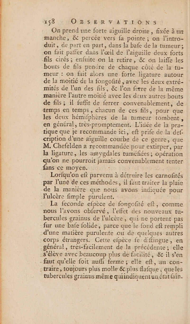 On prend une forte aiguille droite, fixée à un manche, &amp; percée vers fa pointe; on l'intro- duit, de part en part, dans la bafe de la tumeur; on fait pafler dans l'œil de l'aiguille deux forts fils cirés ; enfuite on la retire, &amp; on laide les bouts de fils pendre de chaque côté de la tu- meur : on fait alors une forte ligature autour de la moitié de la fonsofité , avec les deux extré- mités de l’un des fils, &amp; l’on ferre de la même maniere l’autre moitié avec les deux autres bouts de fils; il fufit de ferrer convenablement, de temps en temps, chacun de ces fils, pour que les deux hémifphères de la tumeur tombent, en général, très-promptement. L'idée de la pra- tique que je recommande ici, eft prife de la def cription d'une aiguille courbe de ce genre, que M. Chefelden a recommandée pour extirper, par la ligature, les amygdales tuméfiées; opération qu'on ne pourroit jamais convenablement tenter fans ce moyen. | Loriqu’on eft parvenu à détruire les carnofités par l’uné de ces méthodes, il faut traiter la plaie de la manière que nous avons indiquée pour Pulcère fimple purulent. | La feconde efpèce de fongofité eft, comme nous l’avons obfervé, l’eflet des nouveaux tu- bercules grainus de l’ulcère, qui ne portent pas fur une bafe folide, parce que le fond eft rempli d’une matière purulente ou de quelques autres corps étrangers. Cette efpèce fe diftingue, en général, très-facilement de la précédente; elle s'élève avec beaucoup plus de facilité, 8¢ il s’en faut qu’elle foit aufli ferme; elle eft, ‘au con- _traire, toujours plus molle &amp; plus flafque ; queles tubercules grainus même quiindiquentunétatfain.