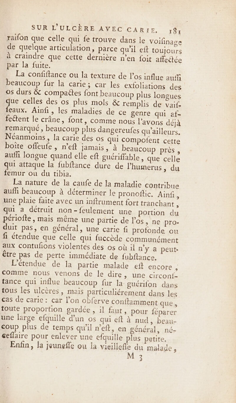 ~ SUR L’&gt;ULCERE AVEC CAREE. 18, raifon que celle qui fe trouve dans le Voifinage de quelque articulation, parce qu'il eft toujours à craindre que cette dernière n’en foit affectée par la fuite. La confiftance ou la texture de los influe auf beaucoup fur la carie; car les exfoliations des os durs &amp; compaétes font beaucoup plus longues gue celles des os plus mols &amp; remplis de vaif- feaux. Ainfi, les maladies de ce genre qui af- feétent le crane, font, comme nous l'avons déjà remarqué , beaucoup plus dangereufes qu'ailleurs, Néanmoins, la carie des os qui compofent cette boite offeufe , n’eft jamais, a beaucoup près, auf longue quand elle eft guériffable , que celle qui attaque la fubftance dure de l’humerus » du femur ou du tibia. La nature de la caufe de la maladie contribue auffi beaucoup à déterminer le pronoftic. Ainfi, une plaie faite avec un inftrument fort tranchant, qui a détruit non-feulement une portion du périofte, mais même une partie de los, ne pro- duit pas, en général, une carie fi profonde ou fi étendue que celle qui fuccède communément aux contufions violentes des os où il n'y a peut être pas de perte immédiate de fubftance. L'étendue de la partie malade eft encore 5 comme nous venons de le dire, une circon{- tance qui influe beaucoup fur la: guérifon dans tous les ulcères, mais particuliérement dans les cas de carie: car l’on obferve conitamment que» toute proportion gardée , il faut, pour féparer une large efquille d’un os qui eft à nud, beau- coup plus de temps qu'il n’eft, en général, né- éeflaire pour enlever une efquille plus petite, Enfin, la jeunefle ou la vieillefle du malade 9 M 3