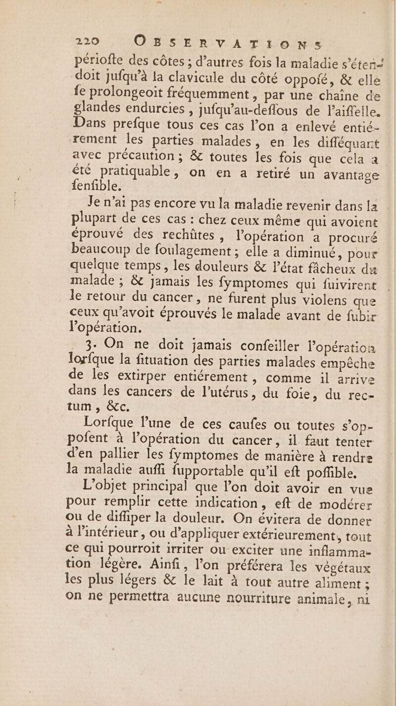 periofte des côtes ; d’autres fois la maladie s’éten. doit jufqu’a la clavicule du côté oppoié, &amp; elle fe prolongeoit fréquemment , par une chaîne de glandes endurcies , jufqu’au-deflous de laifelle. Dans prefque tous ces cas l’on a enlevé entié- rement les parties malades, en les difféquarit avec précaution ; &amp; toutes les fois que cela a été pratiquable, on en a retiré un avantage fenfible. Je n'ai pas encore vu la maladie revenir dans la plupart de ces cas : chez ceux même qui avoient éprouvé des rechiites, l'opération a procuré beaucoup de foulagement ; elle a diminué, pour quelque temps, les douleurs &amp; l’état fâcheux da malade ; &amp; jamais les fymptomes qui fuivirent le retour du cancer, ne furent plus violens que ceux qu’avoit éprouvés le malade avant de fubir Popération. 3- On ne doit jamais confeiller l'opération lorfque la fituation des parties malades empêche de les extirper entiérement, comme il arrive dans les cancers de l’utérus, du foie, du rec- tum, &amp;c. Lorfque Pune de ces caufes ou toutes s’op- pofent à l’opération du cancer, il faut tenter d'en pallier les fymptomes de manière à rendre la maladie auffi fupportable qu’il eft poffible. L'objet principal que l’on doit avoir en vue pour remplir cette indication, eft de modérer ou de diffiper la douleur. On évitera de donner à l’intérieur, ou d’appliquer extérieurement, tout ce qui pourroit irriter ou exciter une inflamma- tion légère. Ainfi, l’on préférera les végétaux les plus légers &amp; le lait à tout autre aliment ; On ne permettra aucune nourriture animale, ni