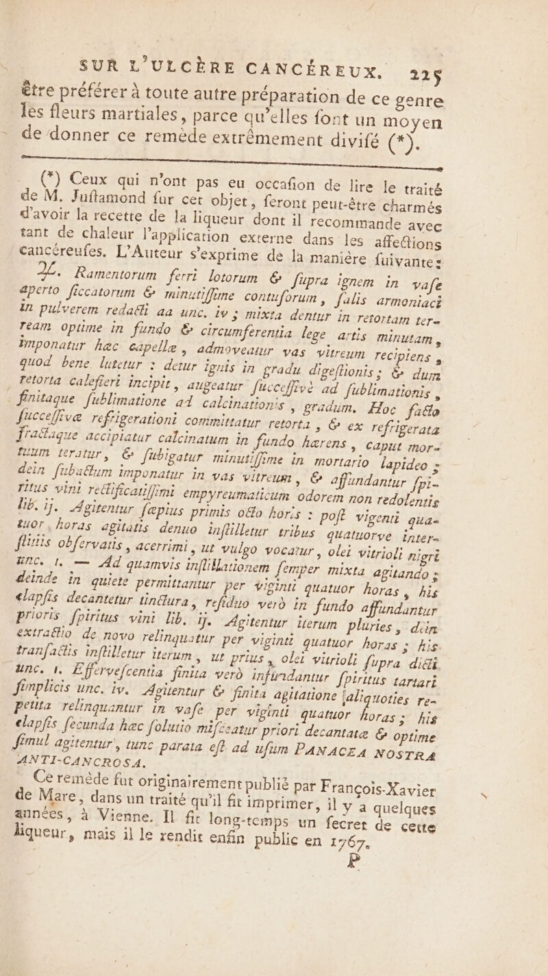 être préférer à toute autre préparation de ce genre les fleurs martiales, parce qu’elles font un moyen de donner ce remède extrêmement divifé @); . . - ef (*) Ceux qui n’ont pas eu occafion de lire le traité de M. Juftamond far cet objet, feront peut-étre charmés d'avoir la recette de la liqueur dont il recommande avec tant de chaleur Vapplication externe dans les affeions cancéreufes, L’ Auteur S’exprime de la manière {uivantes AL. Ramentorum ferrt lotorum 6 Supra ignem in vafe aperto ficcatorum € minitiffime contuforum , falis armoniaci in pulverem reda&amp;i aa unc. iv 3 mixta dentur in retortam tere ream opume in fundo &amp; circumferentia lege artis minutam , imponatur hac capella , admoveatur vas vitrenm recipiens , guod bene lutetur &gt; derur ignis in gradu digeftionis; &amp; dum _ Tetorta calefiert incipit, augeatur fucceffive ad fublimationis nitague fublimatione ad calcinationis » gradum. Hoc facto fucceffive reftigerationi comimittatur retorts &gt; &amp; ex refrigerata Tatague accipiatur calcinatum in undo herens , Capit mor= fukin teratur, © fubigatur minutifime in mortario lapideo &gt; dein fubaétum imponatur in vas vitreum &gt; &amp; affundantur {pi- Titus vini reGificariffimi empyreumaticum odorem non redolentis he. ij. Agitentur fepius primis ofo hors &gt; poft vigenti gila= tuor, horas agitatis denuo infiilletur tribus guatuorve inter- fs obfervatis , acerrimi, ut vulgo vocatur, olei vitriol; nigré unc. 1, — Ad quamvis inflillationem femper mixta agitando s deinde in quiere permittantur per viginii quatuor horas, his &lt;lapfis decantetur tin@ura &gt; Tefidio verd in fundo affundantur Prioris fpiritus vini lib. y. Agitentur iterum pluries , diin extraftio de novo relinquatur per vigintt quatuor horas SAIS tranfactis inftilletur iterum » Ut prius, olei vitrioli fupra didi. unc. 1. Effervefcentia finita verd infurdantur fpirttus tartari fimplicis une. iv. Aoitentur © finita agitatione jaliquoties re- Petita relinguantur in vafe per viginti quatuor horas; his elapfis fecunda hac folutio mifceatur priori decamtate &amp; optime Simul agitentur', tune parata eff ad ufum PANACEA NOSTRA ANTI-CANCROSA. Ce remède fut originairement publié par François-Xavier de Mare, dans un traité qu'il ft imprimer, il y a quelques années, à Vienne. Il fir long-temps un fecret de cette liqueur, mais il le rendit enfin public en 1767.