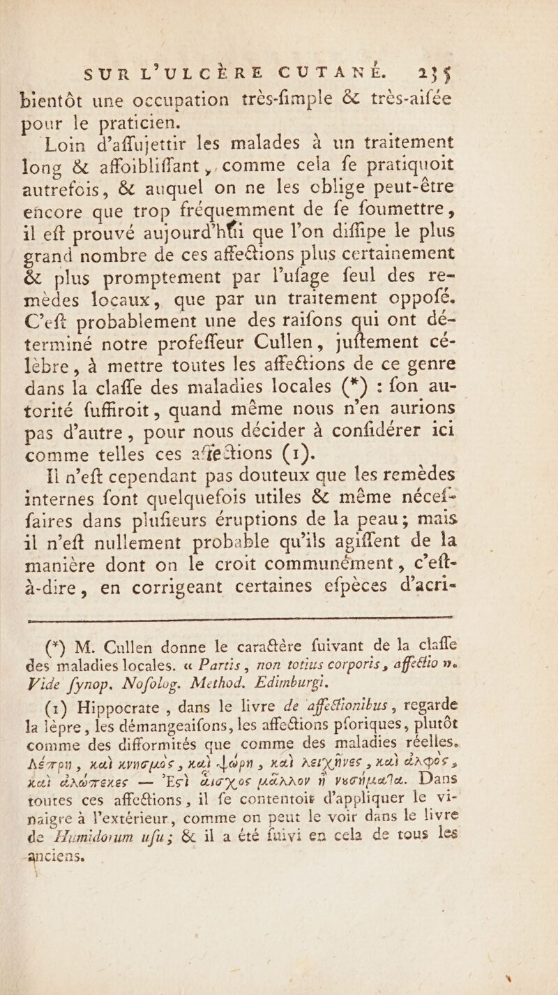 SUR LL.ULCEREVCUTANE. (23% bientôt une occupation tres-fimple &amp; très-aifée pour le praticien. Loin d’affujettir les malades à un traitement long &amp; affoibliffant, comme cela fe pratiquoit autrefois, &amp; auquel on ne les cblige peut-être eñcore que trop fréquemment de fe foumettre, il eft prouvé aujourd’hfii que l’on diffipe le plus grand nombre de ces affeétions plus certainement &amp; plus promptement par l’ufage feul des re- mèdes locaux, que par un traitement oppofé. C’eft probablement une des raifons qui ont dé- terminé notre profeffeur Cullen, juftement cé- lèbre, à mettre toutes les affeétions de ce genre dans la claffe des maladies locales (*) : fon au- torité fuffiroit, quand même nous n’en aurions pas d'autre, pour nous décider à confiderer ici comme telles ces afiections (1). Il n’eft cependant pas douteux que les remèdes internes font quelquefois utiles &amp; même nécet- faires dans plufieurs éruptions de la peau; mais il n’eft nullement probable qu’ils agiffent de la manière dont on le croit communément, c’eft- à-dire, en corrigeant certaines efpèces d’acri- SET RS (*) M. Cullen donne le caraëtère fuivant de la clafle des maladies locales. « Partis, non totius corporis, affe&amp;lio n. Vide fynop. Nofolog. Method. Edimburgi. (1) Hippocrate , dans le livre de affedionibus , regarde la lèpre, les démangeaifons, les affections pforiques, plutôt comme des difformités que comme des maladies réelles, hérpn, neh xymouos, nal Lopn, nak aerxnves , xai dApos , Lau} drbmenes — Est aioxos uaaaroy 4 veonuate. Dans routes ces affections , il fe contentoit d’appliquer le vi- naigre a l’extérieur, comme on peut le voir dans le livre de Himidorum ufu; &amp; il a été fnivi en cela de tous les anciens.