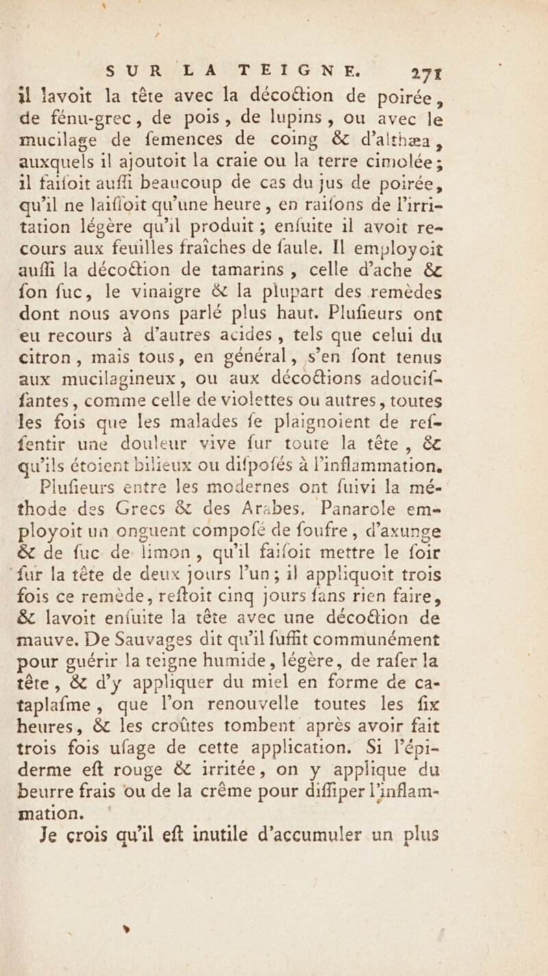 / SURE AUTE TG NE. 271 il lavoit la tête avec la décoëtion de poirée, de fénu-grec, de pois, de lupins, ou avec le mucilage de femences de coing &amp; d’althæa, auxquels il ajoutoit la craie ou la terre cimolée; il faifoit auffi beaucoup de cas du jus de poirée, qu'il ne Jaifioit qu’une heure , en raifons de lirri- tation légère qu'il produit; enfuite il avoit re- cours aux feuilles fraiches de faule. Il employcit aufli la décoétion de tamarins , celle d’ache &amp; fon fuc, le vinaigre &amp; la plupart des remèdes dont nous avons parlé plus haut. Plufieurs ont eu recours à d’autres acides, tels que celui du citron, mais tous, en général, s’en font tenus aux mucilagineux, ou aux décoétions adoucif- fantes, comme celle de violettes ou autres, toutes les fois que les malades fe plaignoient de ref- fentir une douleur vive fur toute la tête, &amp; wils étoient bilieux ou difpofés à inflammation. Plufieurs entre les modernes ont fuivi la mé- thode des Grecs &amp; des Arabes, Panarole em- ployoit un onguent compofé de foufre, d’axunge &amp; de fuc de limon, qu'il faifoit mettre le foir ‘fur la tête de deux jours Pun; il appliquoit trois fois ce remède, reftoit cing jours fans rien faire, &amp; lavoit entuite la tête avec une décoëtion de mauve. De Sauvages dit qu’il fufit communément pour guérir la teigne humide, légère, de rafer la tête, &amp; d’y appliquer du miel en forme de ca- taplafme , que l’on renouvelle toutes les fix heures, &amp; les croûtes tombent après avoir fait trois fois ufage de cette application. Si lépi- derme eft rouge &amp; irritée, on y applique du beurre frais ou de la crême pour diffiper l’inflam- mation. ~ Je crois qu'il eft inutile d’accumuler un plus