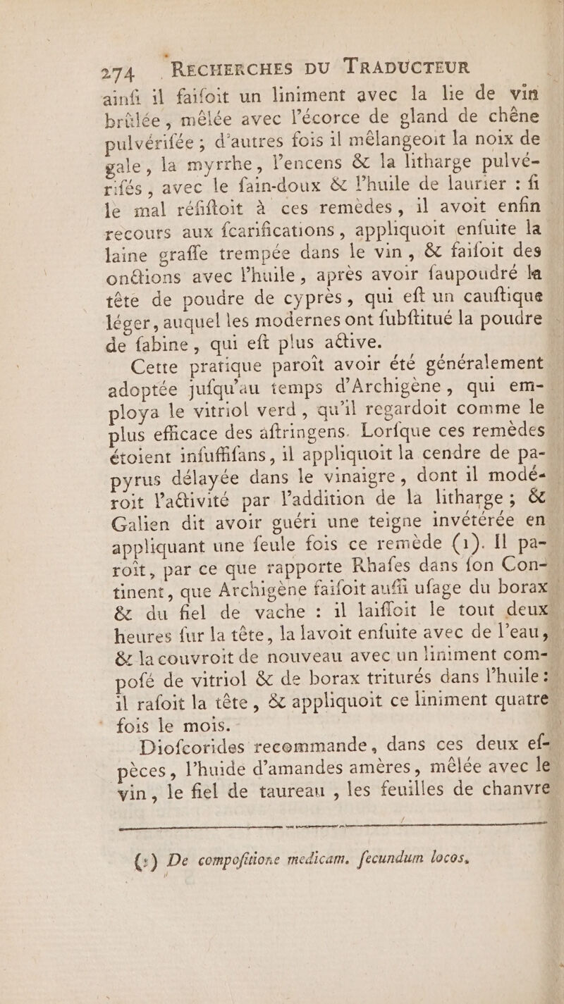 ainfi il faifoit un liniment avec la lie de vin brülée, mêlée avec Pécorce de gland de chêne pulvérifée ; d’autres fois il melangeoit la noix de gale, la myrrhe, Pencens &amp; la litharge pulve- rifés, avec le fain-doux &amp; Vhuile de laurier : fi recours aux fcarifications, appliquoit enfuite la laine grafle trempée dans le vin, &amp; faifoit des onétions avec Vhuile, apres avoir faupoudré la tête de poudre de cyprès, qui eft un cauftique léger, auquel les modernes ont fubftitué la poudre de fabine, qui eft plus aétive. ploya le vitriol verd, qu'il regardoit comme le plus efficace des aftringens. Lorfque ces remèdes étoient infuffifans, il appliquoit la cendre de pa- pyrus délayée dans le vinaigre, dont il modé« roit Va@ivité par l'addition de la litharge; &amp; appliquant une feule fois ce remède (1). Il pa- roit, par ce que rapporte Rhafes dans fon Con- fois le mois. Diofcorides recommande, dans ces deux ef- vin, le fiel de taureau , les feuilles de chanvre wa (:) De compofitione medicam. fecundum locos, )