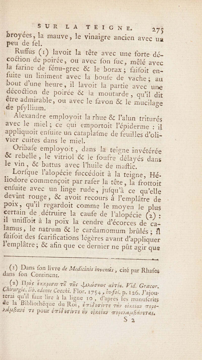 broyées, la mauve, le vinaigre ancien avec ua peu de fel. Ruffus (1) lavoit la tête avec une forte dé- coction de poirée, ou avec fon fuc, mêlé avec la farine de fénu-grec &amp; le borax; faifoit en- fuite un liniment avec la boufe de vache; au bout d’une heure, il lavoit la partie avec une déco&amp;ion de poirée &amp; ia moutarde, qu'il dit être admirable, ou avec le favon &amp; le mucilage de pfyllium. Alexandre employoit la rhue &amp; l’alun triturés avec le miel; ce qui emportoit lépiderme : il appliquoit enfuire un cataplafme de feuilles d’oli- Vier cuites dans le miel. Oribafe employoit , dans fa teigne invétérée &amp; rebelle, le vitriol &amp; le foufre délayés dans le vin, &amp; battus avec l'huile de mañftic. Lorfque Valopécie fuccédoit à la teigne, Hé- liodore commencoit par rafer la tête , la frottoit enfuite avec un linge rude, jufqu’a ce qu’elle devint rouge, &amp; avoit recours à l’emplâtre de poix, qu'il regardoit comme le moyen le plus certain de détruire la caufe de l’alopécie (2) : il uniffoit à la poix la cendre d’écorces de Ca lamus, le natrum &amp; le cardamomum brülés ; fl faifoit des fcarifications légères avant d'appliquer l'emplâtre; &amp; afin que ce dernier ne ptt agir que (x) Dans fon livre de Medicinis inyentis , cité par Rhafes dans fon Continent. l (2) Hoos exxpsow TE crits Liocews aitis. Vid. Græcor. Chirurgic. lib. edente Cocchi. Flor. 17545 ia-fol. p. 126. J’ajou- terai qu'il faut lire à la ligne 10, d’après les manufcrits de la Bibliothèque du Roi, éridecivre rip CÉXEÏQY TEpI= Aduhave Te pour érid'eciyre dy oinetuy TEPIAAUB EST debe 2