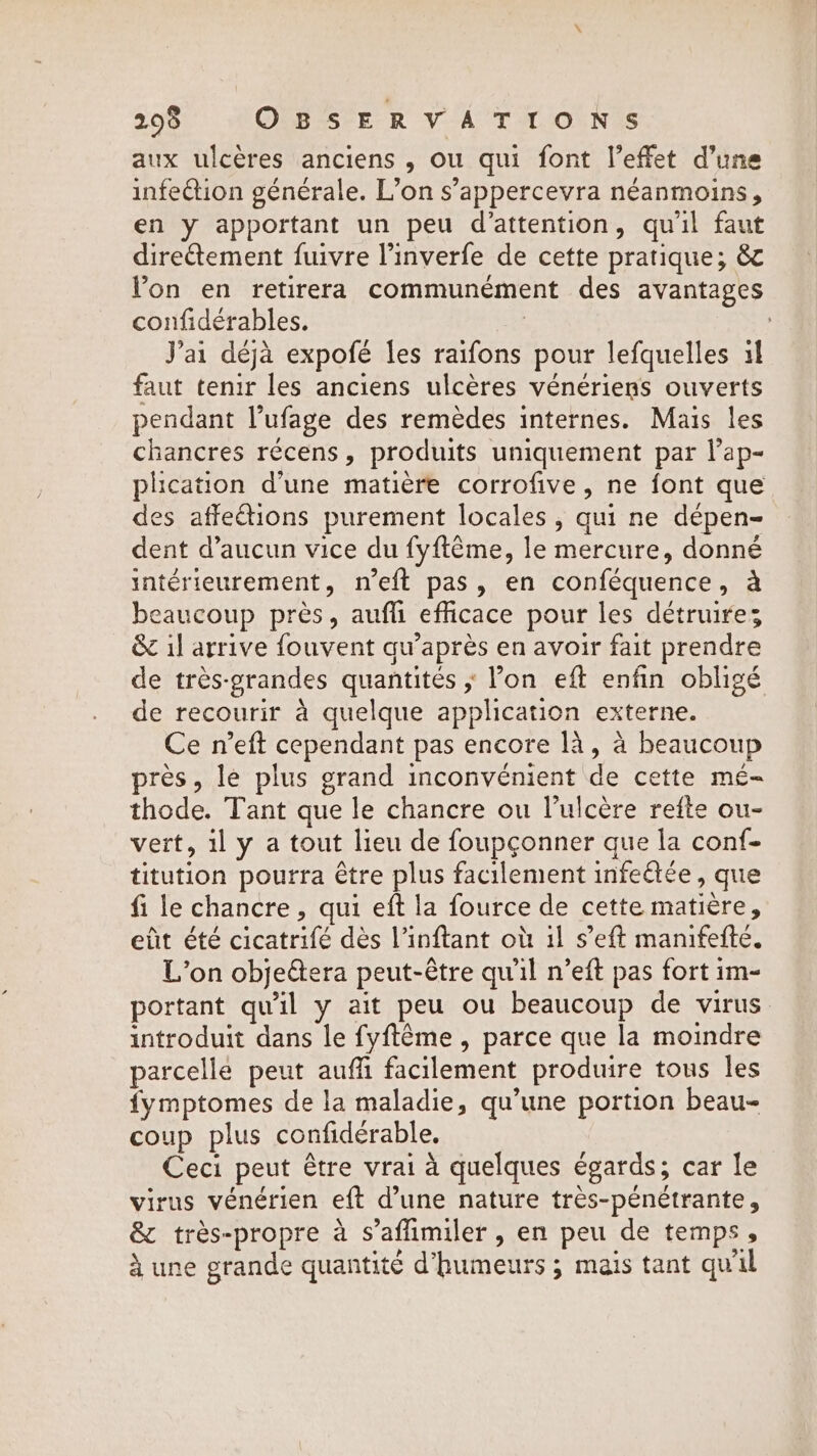 aux ulcères anciens , ou qui font l’effet d’une infection générale. L’on s’appercevra néanmoins, en y apportant un peu d'attention, qu'il faut diretement fuivre l’inverfe de cette pratique; &amp; lon en retirera communément des avantages confidérables. | | J'ai déjà expofé les raifons pour lefquelles il faut tenir les anciens ulcères vénériens ouverts pendant l’ufage des remèdes internes. Mais les chancres récens, produits uniquement par lap- plication d’une matiere corrofive, ne font que des affections purement locales, qui ne dépen- dent d’aucun vice du fyftéme, le mercure, donné intérieurement, n’eft pas, en conféquence, à beaucoup près, aufh efficace pour les détruires &amp; il arrive fouvent qu'après en avoir fait prendre de très-grandes quantités ; Pon eft enfin obligé de recourir à quelque application externe. Ce n’eft cependant pas encore là, à beaucoup près, le plus grand inconvénient de cette mé- thode. Tant que le chancre ou l’ulcère reite ou- vert, 1l y a tout lieu de foupçonner que la conf- titution pourra être plus facilement infeétée, que fi le chancre , qui eft la fource de cette matière, eût été cicatrifé dès Vinftant où 1l s’eft manifefté. L'on objeétera peut-être qu'il n’eft pas fort im- portant qu'il y ait peu ou beaucoup de virus introduit dans le fyftême , parce que la moindre parcelle peut auffi facilement produire tous les fymptomes de la maladie, qu’une portion beau- coup plus confidérable. Ceci peut être vrai à quelques égards; car le virus vénérien eft d’une nature très-pénétrante, &amp; très-propre à s’aflimiler , en peu de temps, 4 une grande quantité d'humeurs ; mais tant quil