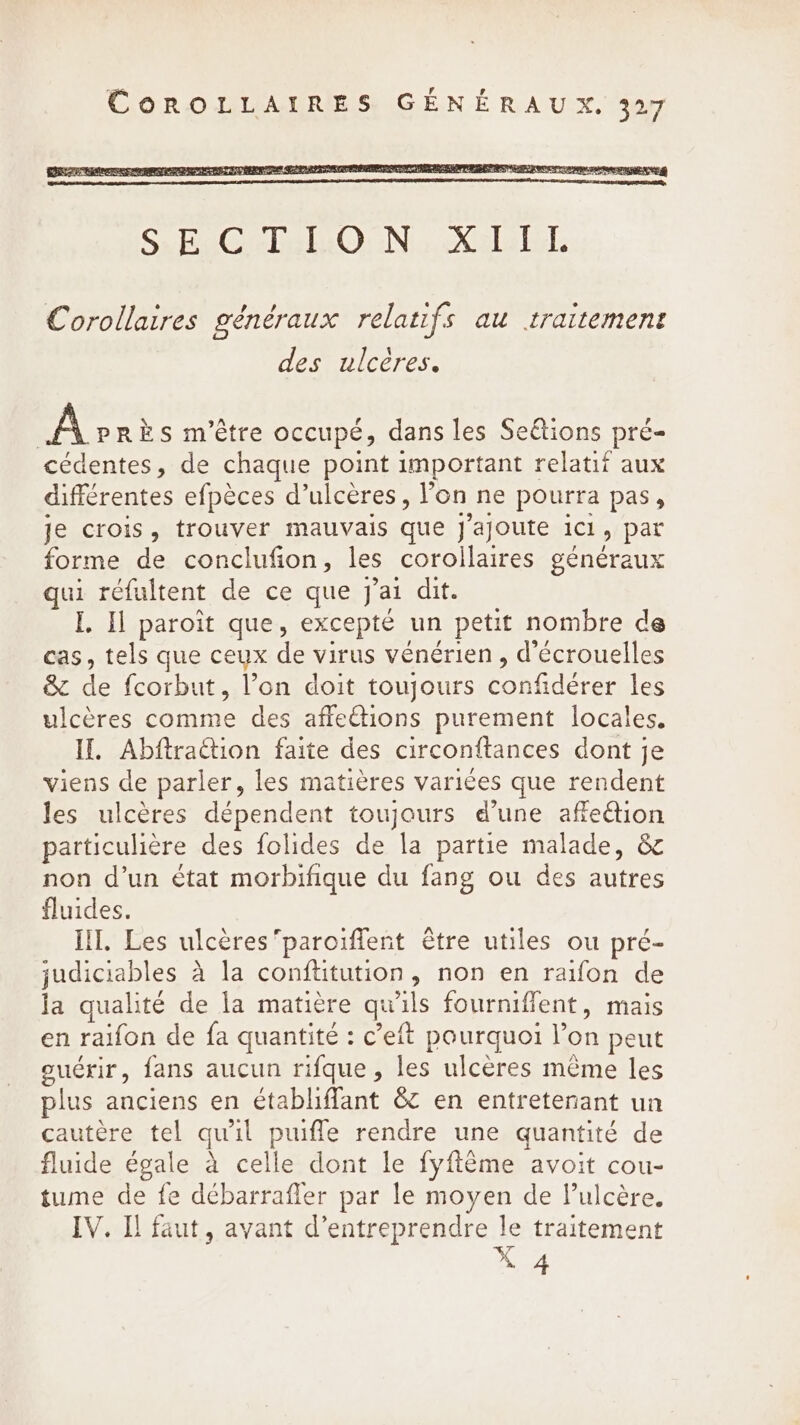 Corollaires généraux relatifs au traitement des ulcères. Après m'être occupé, dans les Seétions pré- cédentes, de chaque point important relatif aux différentes efpèces d’ulceres, l'on ne pourra pas, je crois, trouver mauvais que J'ajoute ici, par forme de conclufion, les corollaires généraux qui réfultent de ce que j'ai dit. I, Il paroit que, excepté un petit nombre de cas, tels que ceux de virus vénérien , d'écrouelles &amp; de fcorbut, l’on doit toujours confidérer les ulcères comme des affetions purement locales. If. AbftraGtion faite des circonftances dont je viens de parler, les matières variées que rendent les ulcères dépendent toujours d’une affection particulière des folides de la partie malade, &amp; non d’un état morbifique du fang ou des autres fluides. III. Les ulceresparoiffent être utiles ou pré- judiciables à la conftitution, non en raifon de la qualité de la matière qu'ils fourniffent, mais en raifon de fa quantité : c’eft pourquoi l’on peut ouérir, fans aucun rifque, les ulcères même les plus anciens en établiffant &amp; en entretenant un cautere tel qu'il puiffe rendre une quantité de fluide égale a celle dont le fyffême avoit cou- tume de fe débarrafler par le moyen de l’ulcère. IV. Il faut, avant d'entreprendre le traitement X 4