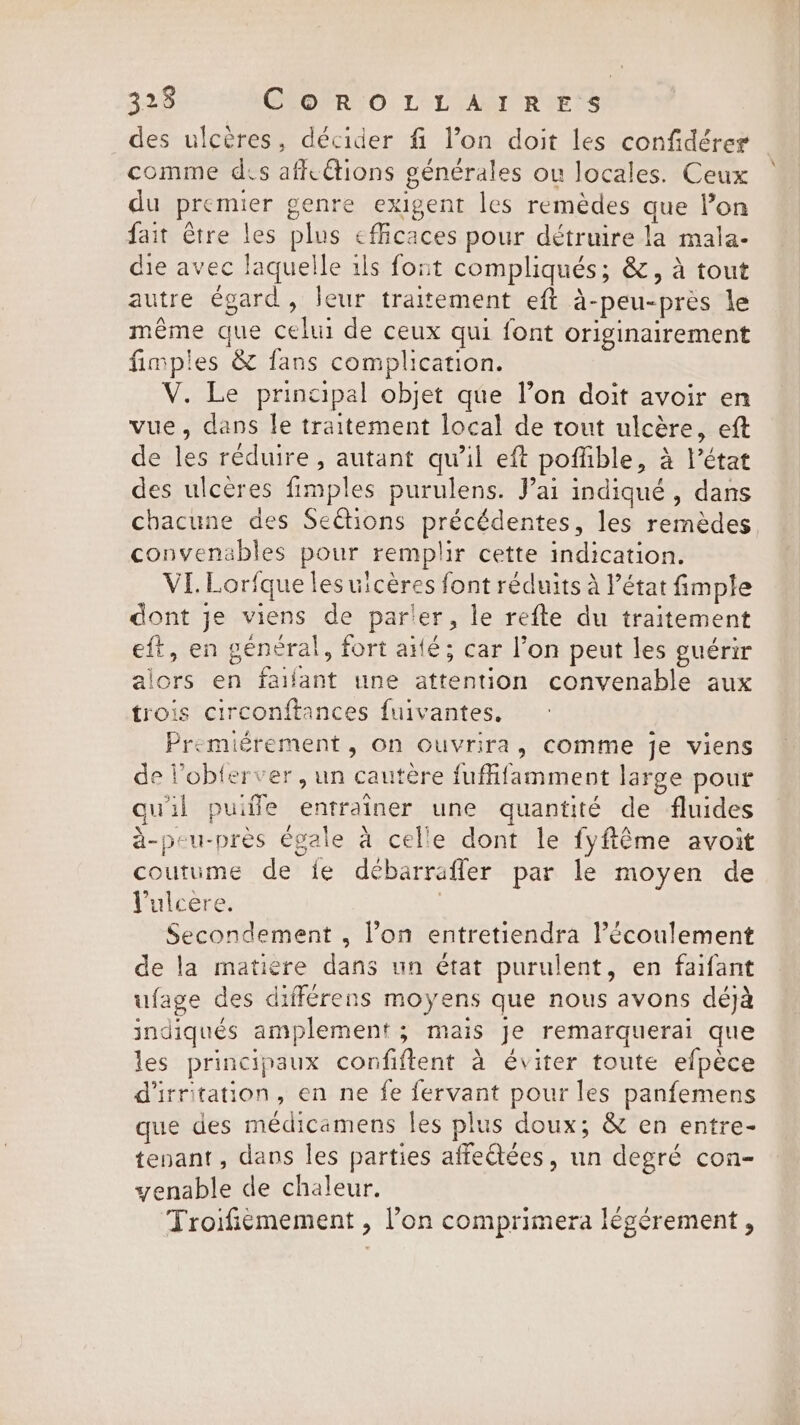 des ulcères, décider fi l’on doit les confidérer comme dis affeétions générales ou locales. Ceux du premier genre exigent les remèdes que lon fait Être les plus efficaces pour détruire la mala- die avec laquelle ils font compliqués; &amp;, à tout autre égard, leur traitement eft à-peu-près le même que celui de ceux qui font originairement fimples &amp; fans complication. V. Le principal objet que l’on doit avoir en vue, dans le traitement local de tout ulcère, eft de les réduire, autant qu’il eft poffible, à l’état des ulcères fimples purulens. Jai indiqué, dans chacune des Sections précédentes, les remèdes convenables pour remplir cette indication. VI. Lorfque lesuicères font réduits à l’état fimple dont je viens de parler, le refte du traitement eft, en général, fort ailé; car l’on peut les guérir alors en faifant une attention convenable aux trois circonftances fuivantes. Premiérement, On ouvrira, comme je viens de Vobterver, un cautère fuffifamment large pour quil puiñle entraîner une quantité de fluides à-peu-près égale à celle dont le fyftéme avoit coutume de fe débarrafler par le moyen de Pulcere. | Secondement , l’on entretiendra l’écoulement de la matière dans un état purulent, en faifant ufage des différens moyens que nous avons déjà indiqués amplement ; mais je remarquerai que les principaux confiftent a éviter toute efpece d'irritation, en ne fe fervant pour les panfemens que des médicamens les plus doux; &amp; en entre- tenant, dans les parties affectées, un degré con- enable de chaleur. Troifiëmement , l’on comprimera légérement ,