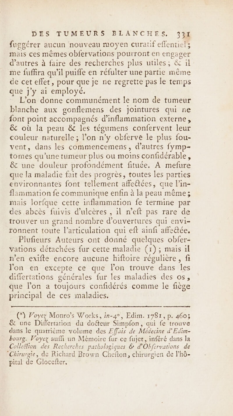 fuggérer aucun nouveau moyen curatif effentiel; mais ces mémes obfervations pourront en engager d’autres à faire des recherches plus utiles; &amp; il me fuffira qu’il puiffe en réfulter une partie même de cet effet, pour que je ne regrette pas le temps que j’y ai employé. L’on donne communément le nom de tumeur blanche aux gonflemens des jointures qui ne font point accompagnés d’inflammation externe, &amp; où la peau &amp; les tégumens confervent leur couleur naturelle; l’on n’y obferve le plus fou- vent, dans les commencemens, d’autres fymp- tomes qu’une tumeur plus ou moins confiderable, &amp; une douleur profondément fituée. A mefure que la maladie fait des progrès, toutes les parties environnantes font tellement affeétées, que l’in- flammation fe communique enfin à la peau même; mais lor{que cette inflammation fe termine par des abcés fuivis d’ulcères , il n’eft pas rare de trouver un grand nombre d'ouvertures qui envi- ronnent toute Varticulation qui eft ainfi affeétée, Plufieurs Auteurs ont donne quelques obfer- vations détachées fur cette maladie (1); mais il n’en exifte encore aucune hiftoire régulière, fi lon en excepte ce que lon trouve dans les differtations générales fur les maladies des os, que l’on a toujours confiderés comme le fiège principal de ces maladies. (*) Voyez Monro’s Works, in-4°, Edim. 1781, p. 460; &amp; une Differtation du dofteur Simpfon, qui fe trouve dans le quatrième volume des Effais de Médecine d’Edim- bourg. Voyez aufh un Mémoire fur ce fujet, inféré dans la Colle&amp;ion des Recherches pathologiques &amp; d’Obfervations de ‘Chirurgie, de Richard Brown Cheïton, chirurgien de Phô- pital de Glocefter.