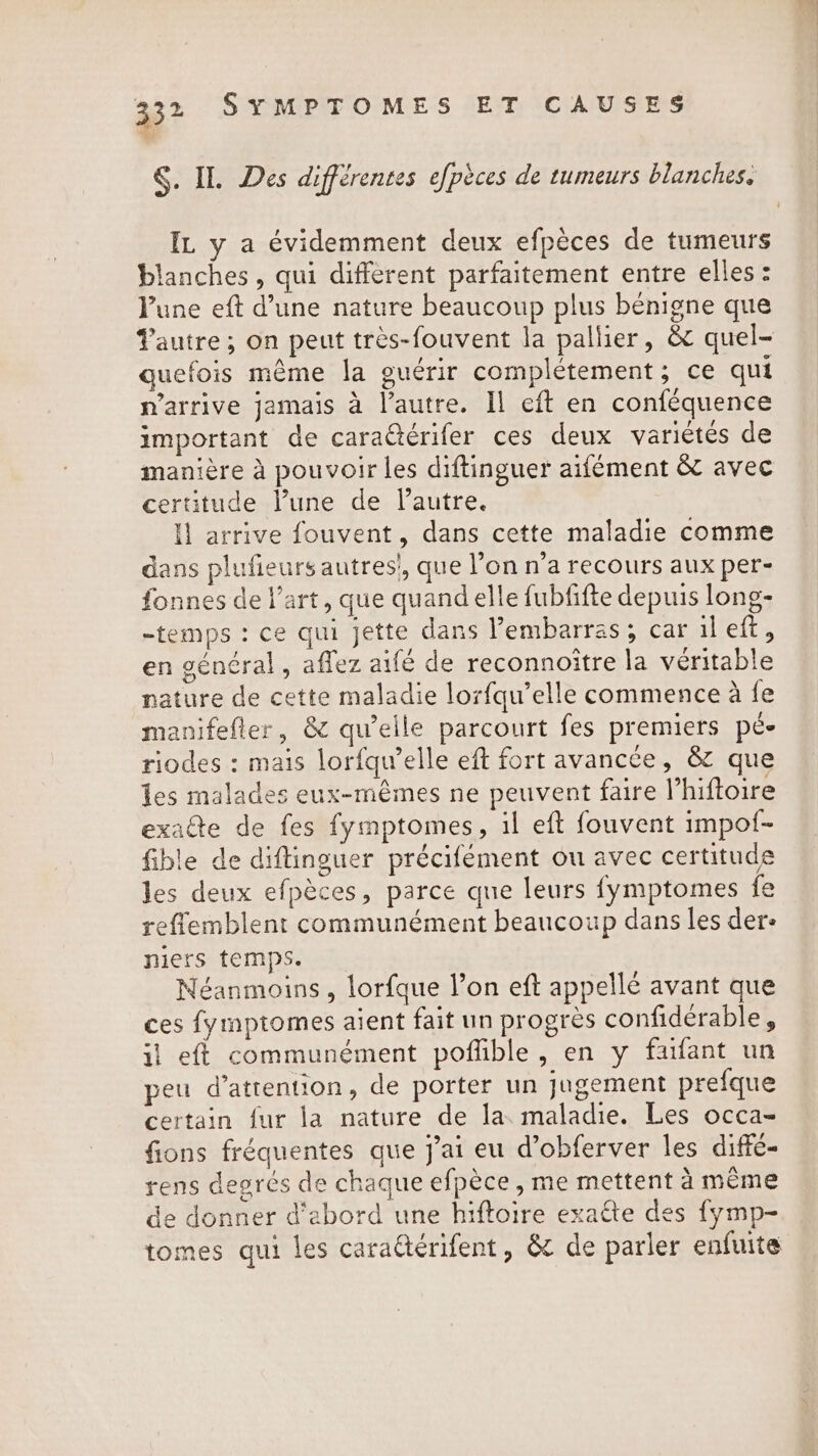 §. IL Des différentes efpèces de tumeurs blanches. IL y a évidemment deux efpèces de tumeurs blanches , qui different parfaitement entre elles: Pune eft d’une nature beaucoup plus bénigne que autre ; on peut très-fouvent la pallier, &amp; quel- quefois même la guérir complétement; ce qui n'arrive jamais à l’autre. Il eft en conféquence important de caraëtérifer ces deux variétés de manière à pouvoir les diftinguer aifément &amp; avec certitude Pune de l’autre. I! arrive fouvent, dans cette maladie comme dans plufieurs autres!, que l’on n’a recours aux per- fonnes de l’art, que quand elle fubfifte depuis long- temps : ce qui jette dans l’embarras; car il eft, en général, affez aifé de reconnoitre la véritable nature de cette maladie lorfqu’elle commence à fe manifefler, &amp; qu’elle parcourt fes premiers pé- riodes : mais lorfqu’elle eft fort avancée, &amp; que les malades eux-mêmes ne peuvent faire l’hiftoire exacte de fes fymptomes, il eft fouvent impof- fible de diftinguer précifément ou avec certitude les deux efpèces, parce que leurs fymptomes fe reflemblent communément beaucoup dans les ders niers temps. Néanmoins, lorfque l’on eft appellé avant que ces fymptomes aient fait un progrès confidérable, il eft communément poffible, en y faifant un peu d'attention, de porter un jugement prefque certain fur la nature de la maladie. Les occa- fions fréquentes que J'ai eu d’obferver les diffé- rens degrés de chaque efpèce , me mettent à même de donner d’abord une hiftoire exatte des fymp- tomes qui les caraétérifent, &amp; de parler enfuite