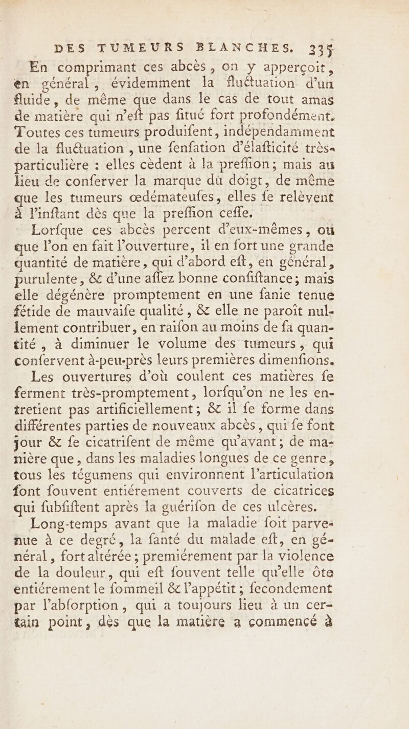 En comprimant ces abcés, on y appercoit, en général, évidemment la fluétuation d’un fluide, de même que dans le cas de tout amas de matière qui n’eft pas fitué fort profondément, Toutes ces tumeurs produifent, indépendamment de la flu@uation , une fenfation d’élafticité très« particulière : elles cèdent à la preflion; mais au lieu de conferver la marque du doigt, de même ue les tumeurs oedémateufes, elles fe relèvent à l'inffant dès que la preffion ceffe. Lorfque ces abcès percent d'eux-mêmes, ou que l’on en fait ouverture, il en fort une grande quantité de matière, qui d’abord eft, en général, purulente, &amp; d’une affez bonne confiftance; mais elle dégénère promptement en une fanie tenue fétide de mauvaife qualité , &amp; elle ne paroit nul- lement contribuer, en raifon au moins de fa quan- tité , à diminuer le volume des tumeurs, qui confervent à-peu-près leurs premières dimenfions. Les ouvertures d’où coulent ces matières fe ferment très-promptement, lorfqu’on ne les en- tretient pas artificiellement; &amp; il fe forme dans différentes parties de nouveaux abcès, qui fe font jour &amp; fe cicatrifent de même qu'avant; de ma- nière que, dans les maladies longues de ce genre, tous les tégumens qui environnent l'articulation font fouvent entiérement couverts de cicatrices qui fubfiftent après la guérifon de ces ulcères. Long-temps avant que la maladie foit parve- nue à ce degré, la fanté du malade eft, en gé- néral , fort altérée ; premiérement par la violence de la douleur, qui eft fouvent telle qu’elle ote entiérement le fommeil &amp; l'appétit ; fecondement par l’ablorption, qui a toujours lieu à un cer- tain point, dès que la matière a commencé à