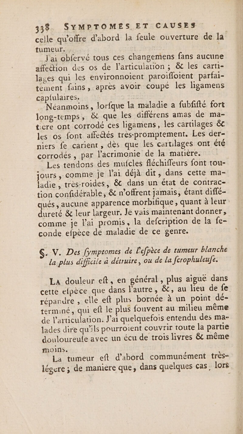 celle qu'offre d’abord la feule ouverture de la. tumeur. , j'ai obfervé tous ces changemens fans aucune affection des os de l'articulation ; &amp; les carti- lages qui les environnoient paroifloient parfai- tement fains, après avoir coupé les ligamens captulaires. | Néanmoins, lorfque la maladie a fubfifté fort long-temps, &amp; que les différens amas de ma- tere ont corrodé ces ligamens, les cartilages &amp; les os font affeétés tres-:promptement. Les der- niers fe carient, dès que les cartilages ont été corrodés, par l’acrimonie de la matière. Les tendons des mufcles fléchiffeurs font tou- jours, comme je l'ai déjà dit, dans cette ma- ladie, très-roides, 6€ dans un état de contrac- tion confidérable, &amp; n’offrent jamais, étant diffe- qués , aucune apparence morbifique , quant à leur dureté &amp; leur largeur. Je vais maintenant donner, comme je l'ai promis, la defcription de la fe- conde efpèce de maladie de ce genre. §. V. Des fymptomes de lefpèce de tumeur blanche la-plus difficile à détruire, ou de la fcrophuleufe. La douleur eft, en général, plus aigue dans cette efpèce que dans l'autre, &amp;, au lieu de fe répandre , elle eft plus bornée à un point dé- terminé, qui eft le plus fouvent au milieu même de l'articulation. J'ai quelquefois entendu des ma- lades dire qu'ils pourroient couvrir toute la partie douloureule avec un écu de trois livres &amp; même ons. La tumeur eft d’abord communément tres- légure ; de maniere que, dans quelques cas. lors