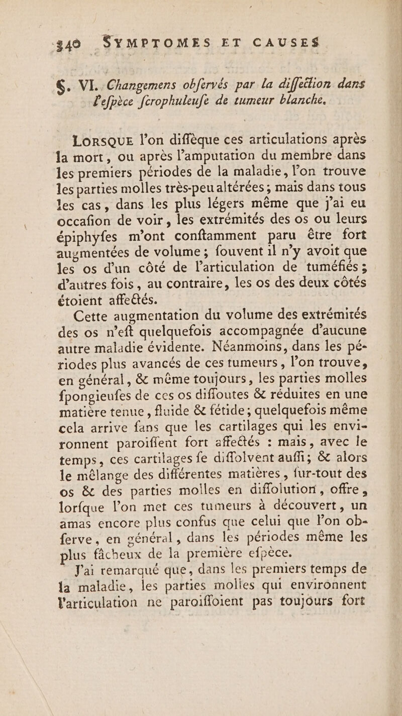 §. VI. Changemens obfervés par la diffeilion dans Pefpèce fcrophuleufe de tumeur blanche. la mort, ou après l’amputation du membre dans les premiers périodes de la maladie, l'on trouve les parties molles très-peu altérées, mais dans tous les cas, dans les plus légers même que j’ai eu occafion de voir, les extrémités des os ou leurs épiphyfes m’ont conftamment paru être fort auymentées de volume; fouvent il n’y avoit que les os dun côté de l'articulation de tuméfiés ; d’autres fois, au contraire, les os des deux côtés étoient affeétés. Cette augmentation du volume des extrémités des os n’eft quelquefois accompagnée d'aucune autre maladie évidente. Néanmoins, dans les pé- riodes plus avancés de ces tumeurs, l’on trouve, en général, &amp; même toujours, les parties molles fpongieufes de ces os diffoutes &amp; réduites en une matière tenue , fluide &amp; fétide ; quelquefois même cela arrive fans que les cartilages qui les envi- ronnent paroiflent fort affeétés : mais, avec le temps, ces cartilages fe diffolvent auf, &amp; alors le mélange des différentes matières, fur-tout des os &amp; des parties molles en diffolution, offre, lorfque l’on met ces tumeurs à découvert, un amas encore plus confus que celui que lon ob- ferve, en général, dans les périodes même les plus fâcheux de la première efpèce. J'ai remarqué que, dans les premiers temps de {a maladie, les parties molles qui environnent articulation ne paroiffoient pas toujours fort