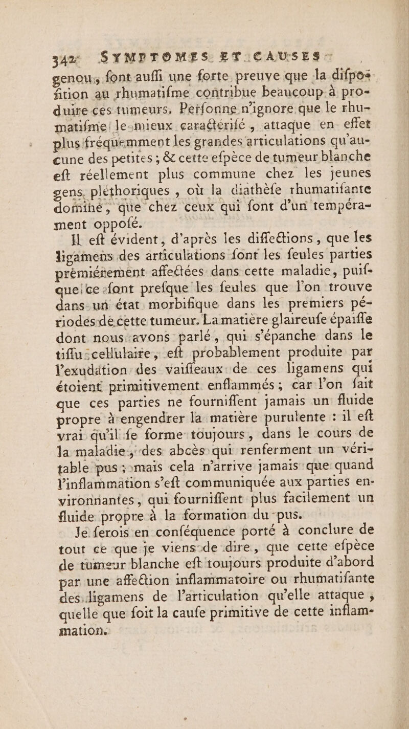 genou; font auffi une forte preuve que Ja difpos fition au rhumatifme contribue beaucoup à pro- duire ces tumeurs, Perfonne ignore que le rhu- matifme! le-mieux caraGeérifé , attaque en. effet plus fréquemment les grandes articulations qu'au- cune des petites ; &amp; cette efpèce de tumeur blanche eft réellement plus commune chez les jeunes gens. pléthoriques , où la diathèfe rhumatifante dominé, que chez ceux qui font d’un tempéra- ment oppolé. | IL eft évident, d’après les diffeétions, que les ligamens des articulations font les feules parties prémiérement affeétées dans cette maladie, puif- queice efant prefque les feules que lon trouve dans un état morbifique dans les premiers pé- riodes dé cette tumeur. La matière glaireufe éparile dont nous avons parlé, qui s’épanche dans le tiflu:cellulaite, eft probablement produite par Vexudation des vaifleaux de ces ligamens qui étoient primitivement enflammés; car l’on fait que ces parties ne fourniffent jamais un fluide propre àrengendrer la matière purulente : il eft vrai qu'il fe forme toujours, dans le cours de la maladie, des abcès qui renferment un véri- table pus ; mais cela n’arrive jamaïs que quand Vinflammation s’eft communiquée aux parties en- vironnantes, qui fourniffent plus facilement un fluide propre à la formation du pus. Je ferois en conféquence porté à conclure de tout ce que je viens-de dire, que cette efpèce de tumeur blanche eft toujours produite d’abord par une affection inflammatoire ou rhumatifante des.ligamens de larticulation qu’elle attaque , quelle que foit la caufe primitive de cette inflam- mation.