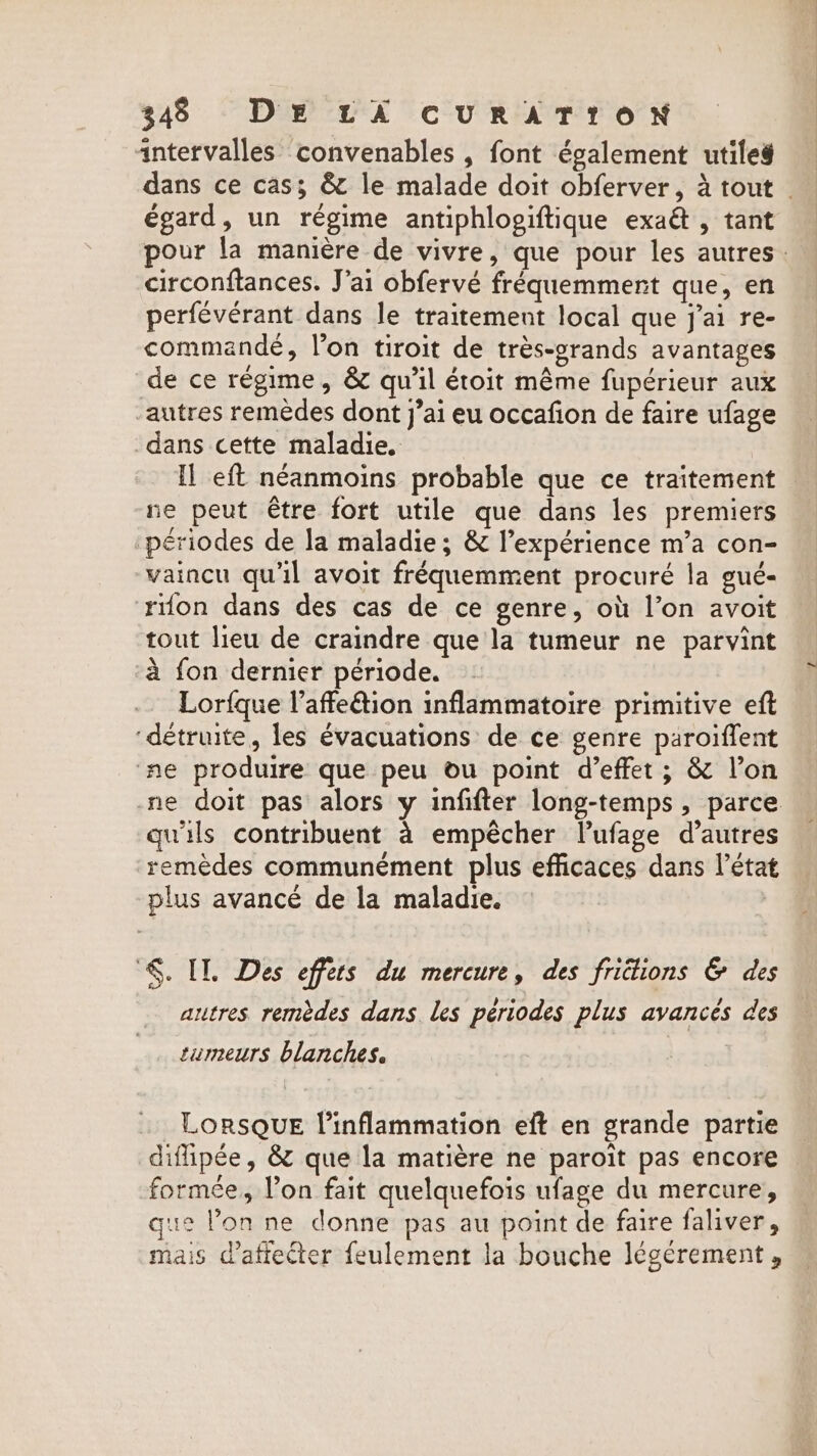 intervalles convenables , font également utiles égard, un régime antiphlogiftique exaë , tant circonftances. J'ai obfervé fréquemment que, en perfévérant dans le traitement local que j'ai re- commandé, l’on tiroit de trés-grands avantages de ce régime, &amp; qu'il étoit même fupérieur aux autres remèdes dont j’ai eu occafion de faire ufage dans cette maladie. Il eft néanmoins probable que ce traitement ne peut être fort utile que dans les premiers périodes de la maladie; &amp; l’expérience m’a con- vaincu qu'il avoit fréquemment procuré la gué- rifon dans des cas de ce genre, où l’on avoit tout lieu de craindre que la tumeur ne parvint ‘a fon dernier période. Lorfque V’affe&amp;tion inflammatoire primitive eft ‘détruite, les évacuations de ce genre paroiffent ne produire que peu ou point d'effet ; &amp; l’on qu'ils contribuent à empêcher l’ufage d’autres remèdes communément plus efficaces dans l’état plus avancé de la maladie. $. IL. Des effets du mercure, des frictions &amp; des autres remèdes dans les périodes plus avancés des tumeurs blanches. LORSQUE inflammation eft en grande partie diflipée, &amp; que la matière ne paroit pas encore formée, lon fait quelquefois ufage du mercure, que l’on ne donne pas au point de faire faliver, mais d’afiecter feulement la bouche légérement, La