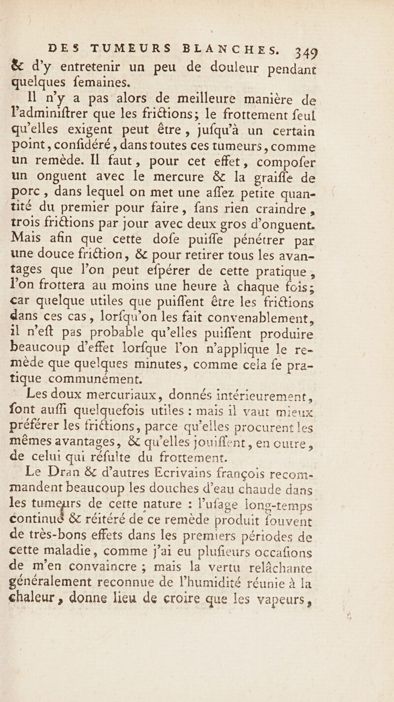 &amp; d’y entretenir un peu de douleur pendant quelques femaines. Il n’y a pas alors de meilleure manière de Padminiftrer que les friétions; le frottement feul qu'elles exigent peut être, jufqu’a un certain point, confidéré , dans toutes ces tumeurs, comme un remède. Il faut, pour cet effet, compofer un onguent avec le mercure &amp; la graifle de porc , dans lequel on met une affez petite quan- tité du premier pour faire, fans rien craindre, trois frictions par jour avec deux gros d’onguent. Mais afin que cette dofe puifle pénétrer par une douce friction, &amp; pour retirer tous les avan- tages que l’on peut efpérer de cette pratique, Von frottera au moins une heure À chaque fois; car quelque utiles que puiffent être les friions dans ces cas, lorfqu’on les fait convenablement, il n’eft pas probable qu’elles puiffent produire beaucoup d’effet lorfque l’on n’applique le re- mede que quelques minutes, comme cela fe pra- tique communément. Les doux mercuriaux, donnés intérieurement, font auffi quelquefois utiles : mais il vaut mieux préférer les friétions, parce qu’elles procurent les mêmes avantages, &amp; qu’elles jouiffent, en outre, de celui qui réfulte du frottement. Le Dran &amp; d’autres Ecrivains françois recom- mandent beaucoup les douches d’eau chaude dans les tumeurs de cette nature : l’ufage long-temps continue &amp; réitéré de ce remède produit fouvent de très-bons effets dans les premiers périodes de cette maladie, comme j’ai eu plufieurs occafions de m'en convaincre ; mais la vertu relâchante généralement reconnue de l’humidité réunie à la chaleur, donne lieu de croire que les vapeurs,