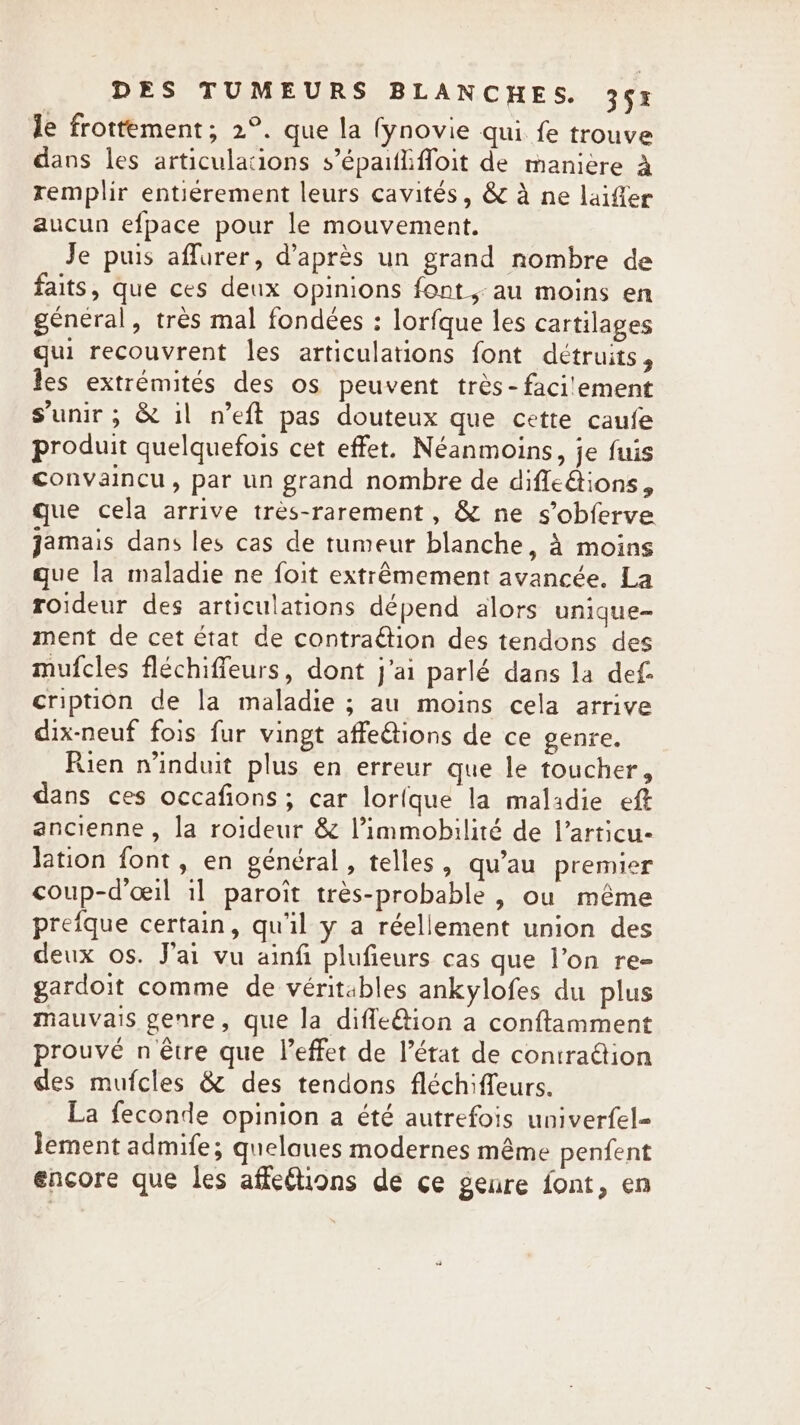 le frottement; 2°. que la fynovie qui fe trouve dans les articulations s’épaififloit de manière 4 remplir entierement leurs cavités, &amp; à ne laiffer aucun efpace pour le mouvement. Je puis aflurer, d’après un grand nombre de faits, que ces deux opinions font au moins en général, très mal fondées : lorfque les cartilages qui recouvrent les articulations font détruits, les extrémités des os peuvent très- facilement s'unir ; &amp; il n’eft pas douteux que cette caufe produit quelquefois cet effet. Néanmoins, je fuis convaincu, par un grand nombre de difleétions, que cela arrive tres-rarement, &amp; ne s’obferve jamais dans les cas de tumeur blanche, à moins que la maladie ne foit extrêmement avancée. La roideur des articulations dépend alors unique- ment de cet état de contraétion des tendons des mufcles fléchiffeurs, dont j'ai parlé dans la def cription de la maladie ; au moins cela arrive dix-neuf fois fur vingt affeétions de ce genre. Rien n’induit plus en erreur que le toucher, dans ces occafions; car lorfque la maladie eft ancienne, la roideur &amp; Vimmobilité de l’articu- lation font, en général, telles, qu'au premier coup-d’ceil il paroit très-probable , ou même prefque certain, qu'il y a réellement union des deux os. J'ai vu ainfi plufieurs cas que l’on re- gardoit comme de véritables ankylofes du plus mauvais genre, que la difleQion a conftamment prouvé n être que Veffet de l’état de contraétion des mufcles &amp; des tendons fléchiffeurs. La feconde opinion a été autrefois univerfel- Jement admife; quelaues modernes même penfent encore que les affeétions de ce geure font, en