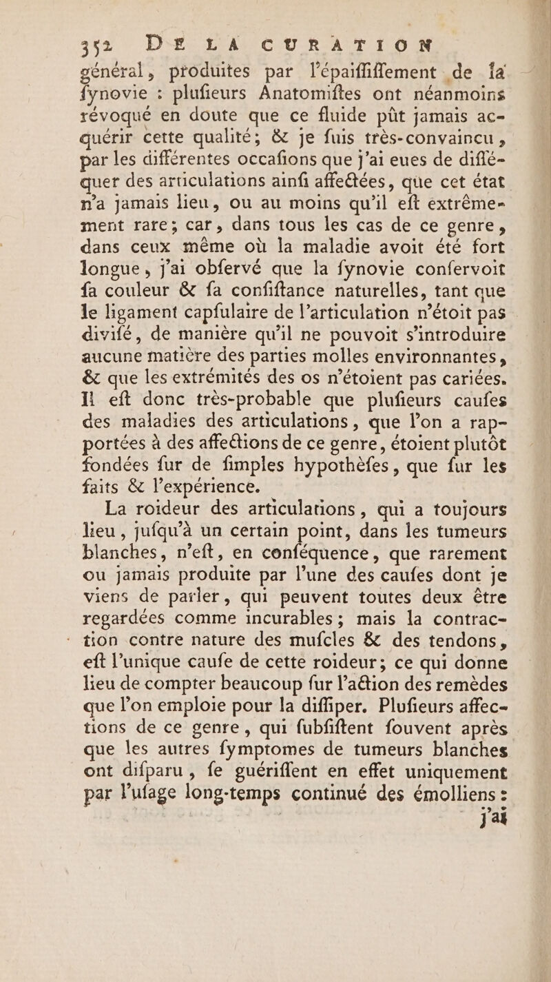 général, produites par l’épaiffiffement de fa fynovie : plufieurs Anatomiftes ont néanmoins révoque en doute que ce fluide pit jamais ac- quérir cette qualité, &amp; je fuis trés-convaincu , par les différentes occafions que j'ai eues de diflé- quer des articulations ainfi affeétées, que cet état. n'a Jamais lien, ou au moins qu'il eft extréme- ment rare; car, dans tous les cas de ce genre, dans ceux même où la maladie avoit été fort longue, J'ai obfervé que la fynovie confervoit fa couleur &amp; fa confiftance naturelles, tant que le ligament capfulaire de l’articulation n’étoit pas divifé, de manière qu’il ne pouvoit s’'introduire aucune matière des parties molles environnantes, &amp; que les extrémités des os n’étoient pas cariées. Ii eft donc très-probable que plufieurs caufes des maladies des articulations, que lon a rap- portées a des affections de ce genre, étoient plutôt fondées fur de fimples hypothefes, que fur les faits &amp; l’expérience. La roideur des articulations, qui a toujours lieu , jufqu’a un certain point, dans les tumeurs blanches, n’eft, en conféquence, que rarement ou jamais produite par l’une des caufes dont je viens de parler, qui peuvent toutes deux être regardées comme incurables; mais la contrac- tion contre nature des mufcles &amp; des tendons, eft l'unique caufe de cette roideur; ce qui donne lieu de compter beaucoup fur Padtion des remèdes que l’on emploie pour la diffiper. Plufieurs affec- tions de ce genre, qui fubfiftent fouvent après que les autres fymptomes de tumeurs blanches ont difparu , fe guériflent en effet uniquement par lufage long-temps continué des émolliens : | ai