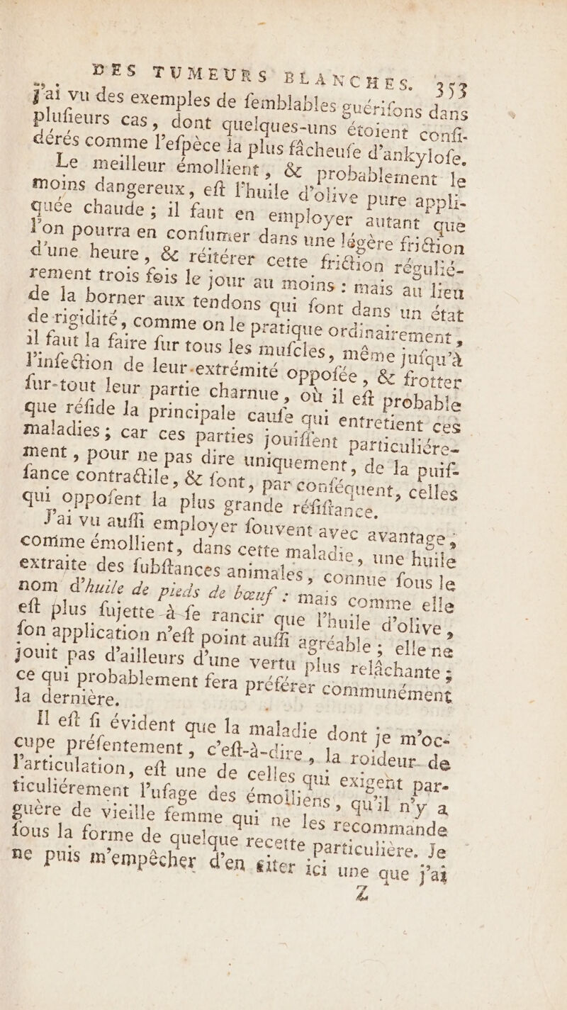 j'ai vu des exemples de femblables guérifons dans plufieurs cas, dont quelques-uns étoient conf. dérés comme l’efpèce la plus Acheufe d’ankylofe, Le meilleur emollient, &amp; Probablement Je moins dangereux, eft l'huile d'olive pure appli- quée chaude ; il faut en employer autant que l'on pourra en confumer dans une légère fri%ion d'une heure, &amp; réitérer cette friétion régulié- rement trois fois le jour au moins - mais au lieu de la borner aux tendons qui font dans un état de rigidité, comme on le pratique Ordinairement : il faut la faire fur tous les mufcies, même Jufqu’à linfe&amp;ion de leur extrémité Oppolée , &amp; frotter {ur-tout leur partie charnue, où il ef probable que réfide Ja principale caufe qui entretient (mer He maladies ; car ces parties jouifient Particuligre- ment , pour ne pas dire uniquement, de Ia puif= fance contractile, &amp; font, par COnféquent, celles qui oppofent la plus grande réfiftance. ai vu aufli employer fouvent ayec avantage, Comme émollient, dans cette maladie, une huile extraite des fubflances animales, connue fous le nom Whuile de pieds de bœuf : mais comme elle eft plus fujette à fe rancir que Vhuile d'olive, {on application n’eft point auffi agréable ; ellene jouit pas d’ailleurs d'une vertu plus relachante ; ce qui probablement fera préférer communément la dernière, | fl eft fi évident que la maladie dont je m'oc: cupe préfentement &gt; Ceft-a-dire » la roideur de l'articulation, eft une de celles qui exigent pare ticuliérement l’'ufage des émoiliens, qu'il n'y a guère de vieille femme qui ne les recommande {ous la forme de quelque recette Particulière, Je ne puis m'empêcher d'en giter ici une que j'ai he