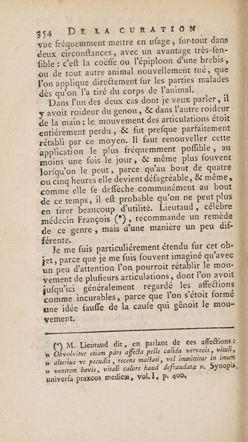 vue fréquemment mettre en ufage , furtout dans deux circonftances, avec un avantage très-fen- fible : ceft la coéfie ou l’épiploon d’une brebis’, ou de tout autre animal nouvellement tué, que l’on applique directement fur les parties malades dès qu'on l'a tiré du corps de Vanimal. Dans l'un des deux cas dont je veux parier, il y avoit roideur du genou, &amp; dans l’autre roideur de la main: le mouvement des articulations étoit entiérement perdu, &amp; fut prefque parfaitement gétabli par ce moyen. Il faut renouveller cette application le plus fréquemment poffible, au moins une fois le jour, &amp; même plus fouvent lorfqu'on le peut, parce qu'au bout de quatre ou cinq heures elle devient défagréable, &amp; meme, comme elle fe deflèche communément au bout de ce temps, il eft probable qu'on ne peut plus en tirer beaucoup d'utilité. Lieutaud , célèbre médecin François (*) ; recommande un remède de ce genre, mais d'une manière un peu dif- férente. | Je me fuis particuliérement étendu fur cet ob- un peu d'attention l'on pourroit rétablir le mou- vement de plufieurs articulations, dont l’on avoit jufqu'ici généralement regardé les affections ‘comme incurables, parce que l'on s’étoit formé ane idée faufle de la caufe qui génoit le mou-. vement. J Stine ae *) M. Lieutaud dit, en parlant de ces affeétions : « Obvolvitur etiam pars affeéla, pelle calida vervecis, vitulls » alterius ve pecudis , recens mattati, vel immittitur in imum » ventrem bovis, vitali calore haud defraudata n. Synopis, yniverfa praxcos medica, vol. Ii, p. 400 |