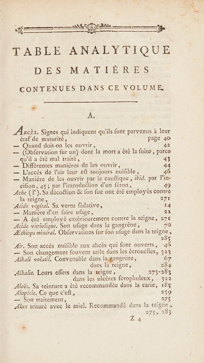 TABLE ANALYTIQUE DES MATIERES CONTENUES DANS CE VOLUME, % : A. Abcis. Signes qui indiquent qu'ils font parvenus à leur étaf de maturité, page 40 — Quand doit-on les ouvrir, 42 — (Obfervation fur un) dont la mort a été la fuite, parce qu'il a été mal traité, 43 — Différentes manières de les ouvrir, 44 — L'accès de Vair leur eft toujours nuifible, 46 — Maniére de les ouvrir par le cauflique, ibid. par Vin- cifion, 45; par Pintrodudtion d’un féton, 49 Ache (1 ).Sa décoGion &amp; fon fuc ont été employés contre la teigne, 27 Acide végétal. Sa vertu fédative, 14 — Maniére d’en faire ufage, | 22 — A été employé extérieurement contre la teigne, 271 Acide vitriolique. Son ufage dans la gangrène, 70 Æthiops minéral. Obfervations fur fon ufage dans la teigne, 285 ‘Air. Son accès nuifible aux abcès qui font ouverts, +46 — Son changement fouvent utile dans les écrouelles, 323 Alkali volatil, Convenable dans lagangrene, 67 dans la teigne, 284 Alkalis. Leurs effets dans la teigne, 273-283 dans les ulcères fcrophuleux, 322 Aloës. Sa teinture a été recommandée dans la carie, 185 Alopécie. Ce que c’eft, 259 — Son traitement, 275 Alun trituré avec le miel. Recommandé dans la teigne , 2755 283 Z 4