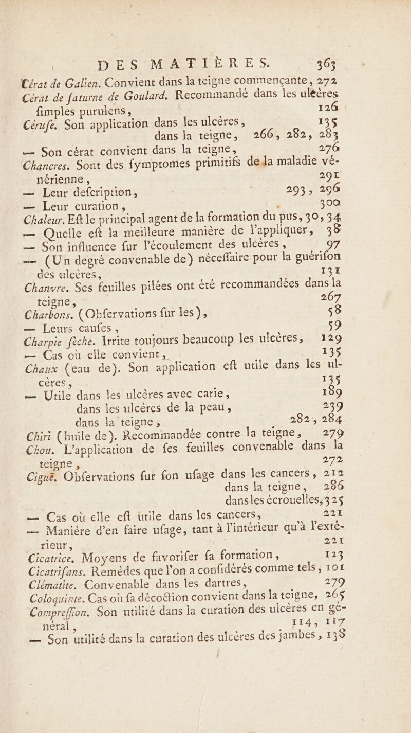 | DES MATIÈRES. 36; Cérat de Galien. Convient dans la teigne commencante, 272 Cérat de faturne de Goulard, Recommandé dans les ulééres fimples purulens, 126 Cérufe. Son application dans les ulcères, 135 dans la teigne, 266, 282, 283 — Son cérat convient dans la teigne, 276 Chancres. Sont des fymptomes primitifs deda maladie vé- nérienne , 207 — Leur defcription, 293, 296 — Leur curation, ‘ 30a Chaleur. Eft le principal agent de la formation du pus, 30, 34 — Quelle eft la meilleure manière de l'appliquer, 3 — Son influence fur l'écoulement des ulcères, 9 — (Un degré convenable de) néceffaire pour la guérifon des ulcères, 135 Chanvre. Ses feuilles pilées ont été recommandées dans la teigne, 267 Charbons. (Obfervations fur les), 53 — Leurs caufes, 59 Charpie fèche. Irrite toujours beaucoup les ulcères, 129 — Cas où elle convient, 135 Chaux (eau de). Son application eft utile dans les ul- cères, 135 — Utile dans les ulcères avec carie, 139 dans les ulcères de la peau, 239 dans la teigne, 282, 284 Chiri (huile de). Recommandée contre la teigne, 11279 Chou. L'application de fes feuilles convenable dans la teigne , 272 Cigué. Obfervations fur fon ufage dans les cancers, 212 dans la teigne, 286 dansles écrouelless3 25 — Cas où elle eft utile dans les cancers, 221 — Maniére d’en faire ufage, tant à l'intérieur qu'a l’exté- eaictit, 221 Cicatrice. Moyens de favorifer fa formation, 113 Cicatrifans. Remèdes que l’on a confidérés comme tels, 10% Clématite. Convenable dans les dartres, 279 Coloquinte. Cas où fa décoëtion convient danslateigne, 265 Compreffion. Son utilité dans la curation des ulcères en ge- néral , 1145 LLZ — Son utilité dans la curation des ulcères des jambes , 138