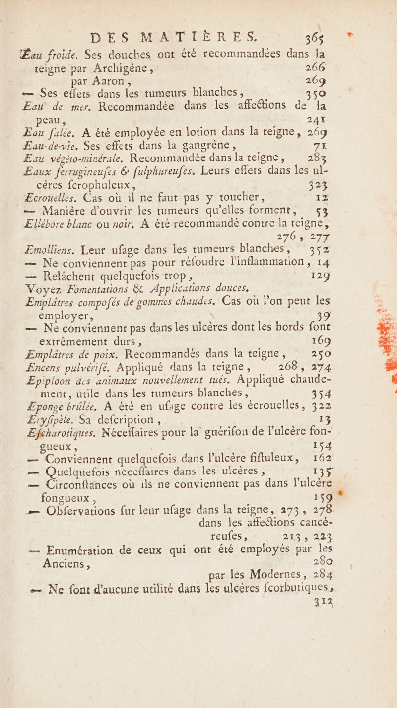 Pau froide. es douches ont été recommandées dans la teigne par Archigéne, 266 par Aaron, 269 — Ses effets dans les tumeurs blanches, 350 Eau de mer. Recommandée dans les affections de la peau, 241 Eau fulée. A été employée en lotion dans la teigne, 269 Eau-de-vie, Ses effets dans la gangrène, 7E Eau végéto-minérale. Recommandée dans la teigne, 28 Eaux ferrugineufes &amp; fulphureufes. Leurs effets dans les ul- céres fcrophuleux, 72% Ecrotelles. Cas où il ne faut pas y toucher, 17 — Manière d'ouvrir les tumeurs qu’elles forment, 53 Ellébore blanc ou noir, A été recommandé contre la teigne, 276; 277 Emolliens. Leur ufage dans les tumeurs blanches, 352 — Ne conviennent pas pour réfoudre l'inflammarion, 14 — Relâchent quelquefois trop, Bis wae Voyez Fomentations &amp; Applications douces. Emplétres compofés de gommes chaudes. Cas où l’on peut les employer, | 39 — Ne conviennent pas dans les ulcères dont les bords font extrêmement durs, 169 ÆErmplätres de poix. Recommandés dans la teigne, 250 Encens pulvérifé. Appliqué dans la teigne, 268, 274 Epiploon des animaux nouvellement tués. Appliqué chaude- ment, utile dans les rumeurs blanches, 354 Eponge brilée. A été en ufage contre les écrouelles, 322 Eryfipele. Sa defcripuon, I Efeharotiques, Néceflaires pour la’ guérifon de Pulcére fon- gueux , | 154 — Conviennent quelquefois dans lulcère fiftuleux, 162 — Quelquefois néceflaires dans les ulcères, 1 — Circonftances où ils ne conviennent pas dans l’ulcère fongueux , 159 = Obfervations fur leur ufage dans la teigne, 273, 278 dans les affections cance- reufes, DANS — Enumération de ceux qui ont été employés par les Anciens, 28a par les Modernes, 284 — Ne font d'aucune utilité dans les ulcères {corbutiques 212