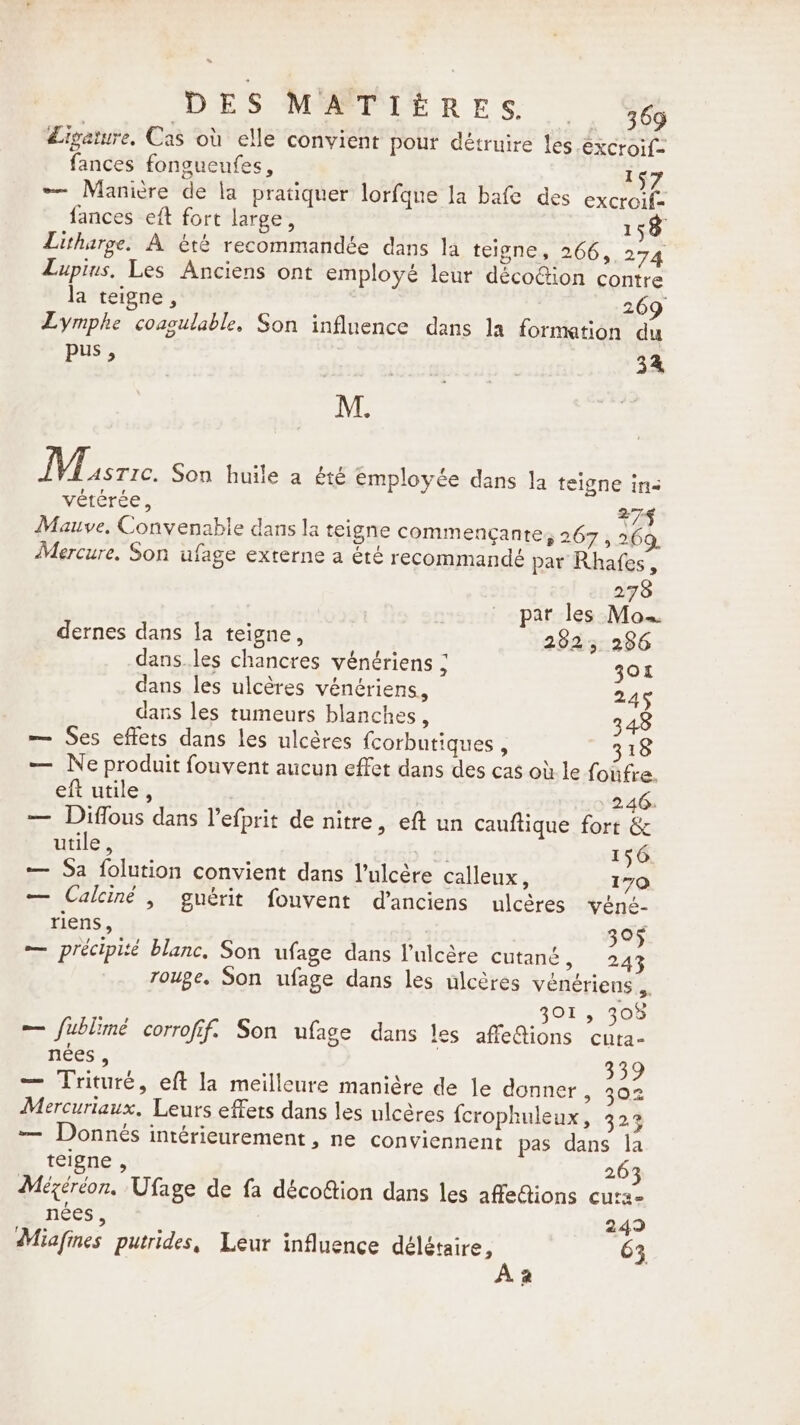 &gt; DES MATIÈRES 464 Ligature. Cas où elle convient pour détruire les excroif- fances fongueufes, 157 — Manicre de la pratiquer lorfque la bafe des excroif- fances eft fort large, 158 Litharge. A été recommandée dans la teigne, 266, 274 Lupinus, Les Anciens ont employé leur décoGion contre la teigne, 269 Lymphe coagulable, Son influence dans la formation du pus, ~~ 34 M. FLE Son huile a été Employée dans la teigne ins vétérée, 274 Mauve, Convenable dans la teigne commengante, 267 , 269. Mercure. Son ufage externe a été recommandé par Rhafes, 278 par les Mo. dernes dans la teigne, 2525 286 dans.les chancres vénériens ; 301 dans les ulcères vénériens, 245 dans les tumeurs blanches, 348 — Ses effets dans les ulcères {corbutiques , 318 — Ne produit fouvent aucun effet dans des cas où le foûfre. eft utile, 246. — Diflous dans l’efprit de nitre, eft un cauftique fort &amp; utile , » 156 — Sa folution convient dans l’ulcère calleux, 170 — Calciné, guérit fouvent d’anciens ulcères véné- riens, 305 — précipité blanc, Son ufage dans l’ulcère cutané, 243 rouge. Son ufage dans les ulcères vénériens 5 301, 308 — fublimé corrofif. Son ufage dans les affe@ions cuta- nées , 339 — Trituré, eft la meilleure manière de le donner &gt; 302 Mercuriaux. Leurs effets dans les ulcéres fcrophuleux, 323 — Donnés intérieurement, ne conviennent pas dans la teigne , 263 Mégéréon, Ufage de fa décoftion dans les affedions cura nées, 249 Miafines putrides, Leur influence délétaire, 63 Az