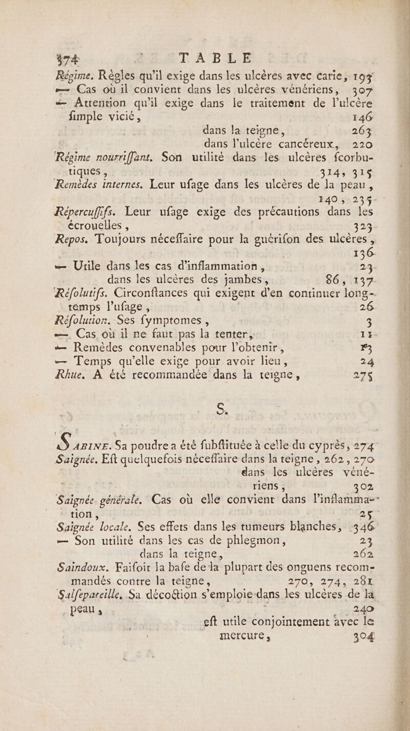 Régime. Règles qu'il exige dans les ulcères avec carie, 193 &gt; Cas où il convient dans les ulcères vénériens, 307 — Attention qu'il exige dans le traitement de l’ulcère fimple vicié, 146: dans la teigne, 263 dans Vulcére cancéreux, 220 Régime nourriffant, Son utilité dans les ulcères fcorbu- tiques , | 314, 31S Remèdes internes. Leur ufage dans les ulcères de la peau, 140 5 235 Repercuffifs. Leur ufage exige des précautions dans les écrouelles , 323 Repos. Toujours néceflaire pour la gucrifon des ulcères, | | 136. — Utile dans les cas d’inflammation , 5 dans les ulcères des jambes, 86, 137 Réfolutifs. Circonftances qui exigent d’en continuer long-. temps l’ufage, 26 Réfolurion. Ses fymptomes , 3 — Cas où il ne faut pas la tenter, 13. — Remèdes convenables pour l’obtenir, 13 — Temps qu’elle exige pour avoir lieu, 24 Rhue. A été recommandée dans la teigne, 27 S. D PIRE. Sa poudre a été fubftituée à celle du cyprès, 274 Saignée, Eft quelquefois néceffaire dans la teigne , 262, 270 dans les ulcères vene- riens , 302 Saignée générale. Cas ou elle convient dans linflamma-- tion, 25 Saignée locale. Ses effets dans les tumeurs blanches, 346 — Son utilité dans les cas de phlegmon, 23 dans la teigne, 262 Saindoux. Faifoit la bafe dela plupart des onguens recome mandés contre la teigne, 270, 27431204 Salfepareille, Sa déecoGion s’emploie-dans les ulcères de la peau; : 249 eft utile conjointement avec le mercure, 304