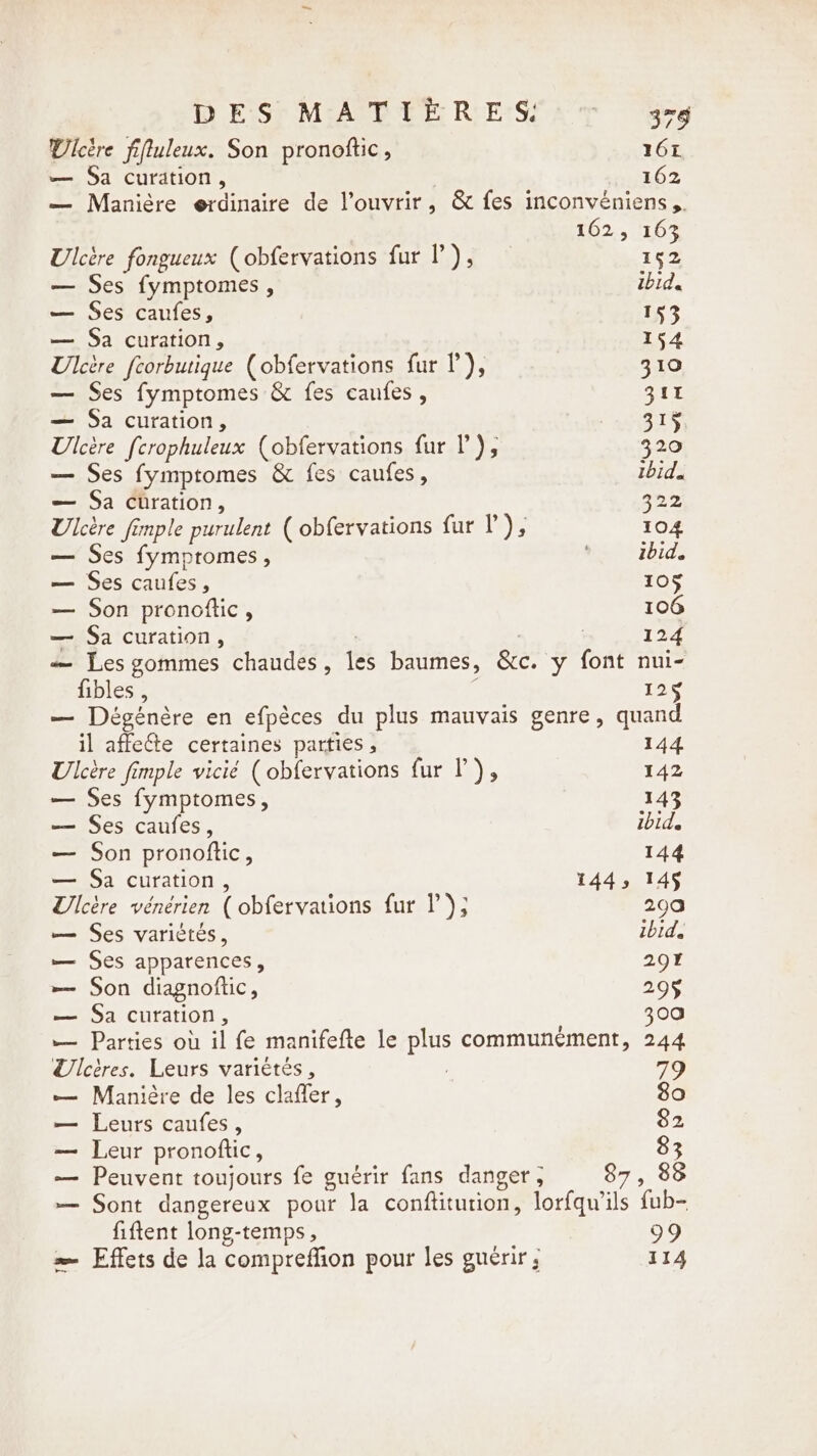 D EiS; MAE EE RE: a à UÜlcère fiftuleux. Son pronottic , 161 — Sa curation, 162 — Manière erdinaire de l'ouvrir, &amp; fes inconvéniens ,. 162, 163 Ulcère fongueux (obfervations fur I’), 152 — Ses fymptomes , ibid. — Ses caufes, 153 — Sa curation, 154 Ulcère feorbutique (obfervations fur I’), 310 — Ses fymptomes &amp; fes caufes , 311 — Sa curation, Gs Ulcére [crophuleux (obfervations fur P), 320 — Ses fymptomes &amp; fes caufes, ibid. — Sa curation, 322, Ulcère fimple purulent ( obfervations fur I’), 104 — Ses fymptomes , © ibid. — Ses caufes, 105 — Son pronottic , 106 — Sa curation, | 124 — Les gommes chaudes, les baumes, &amp;c. y font nui- fibles , 156 — Dégénère en efpèces du plus mauvais genre, quand il affecte certaines parties , 144 Ulcère fimple vicié (obfervations fur l), 142 — Ses fymptomes, 143 — Ses caufes, ibid. — Son pronoftic, 144 — Sa curation, 144, 145 Ulcère vénérien ( obfervations fur l); 290 — Ses variètés, ibid. — Ses apparences, 29% — Son diagnoftic, 29$ — Sa curation, 300 — Parties où il fe manifefte le plus communement, 244 Ulcires. Leurs variétés, 79 — Manière de les clafler, 80 — Leurs caufes, 82 — Leur pronoftic, 83 — Peuvent toujours fe guérir fans danger , 87, 88 — Sont dangereux pour la conftitution, lorfqwils fub- fiftent long-temps , 99 = Effets de la compreffion pour les guérir ; 114