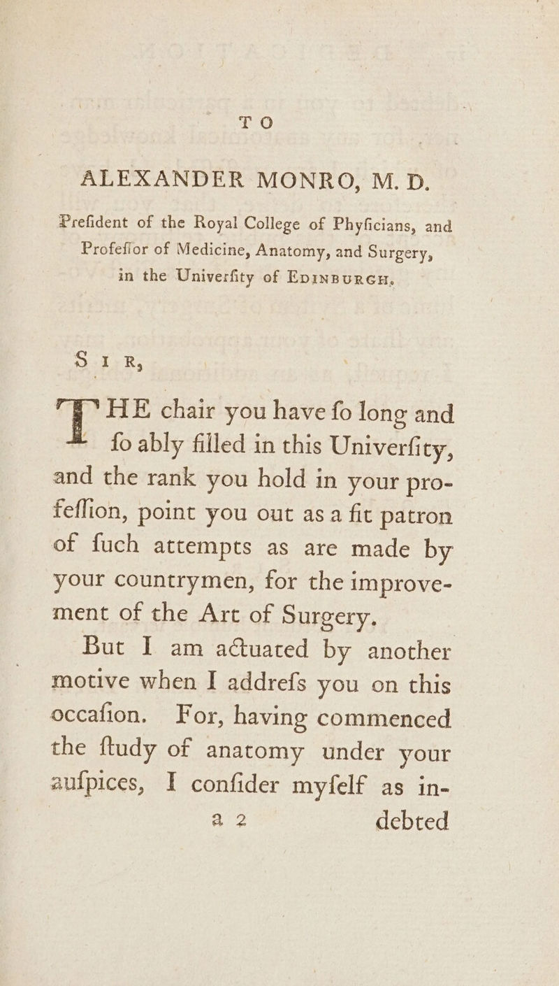 TO ALEXANDER MONRO, M.D. Prefident of the Royal College of Phyficians, and Profefior of Medicine, Anatomy, and Surgery, in the Univerfity of Epinpuren, ty R, i HE chair you have fo long and - fo ably filled in this Univerfity, and the rank you hold in your pro- feflion, point you out asa fit patron of fuch attempts as are made by your countrymen, for the improve- ment of the Arc of Surgery. But I am actuated by another motive when I addrefs you on this occafion. For, having commenced the ftudy of anatomy under your aufpices, I confider myfelf as in-