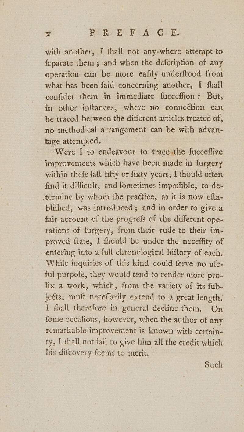 with another, I fhall not any-where attempt to feparate them ; and when the defcription of any operation can be more eafily underftood from what has been faid concerning anether, I fhall confider them in immediate fucceffion: But, in other inftances, where no connection can be traced between the different articles treated of, no methodical arrangement can be with advan- tage attempted. Were I to endeavour to trace.the fucceflive improvements which have been made in furgery within thefe laft fifty or fixty years, I fhould often find it dificult, and fometimes impoffible, to de- termine by whom the practice, as it is now efta- blifhed, was introduced ; and in order to give a fair account of the progrefs of the different ope- rations of furgery, from their rude to their im- proved ftate, I fhould be under the neceffity of entering into a full chronological hiftory of each. While inquiries of this kind could ferve no ufe- ful purpofe, they would tend to render more pro- lix a work, which, from the variety of its fub- jects, muft neceflarily extend to a great length. I fhall therefore in general decline them. On fome occafions, however, when the author of any remarkable improvement is known with certain- ty, I fhall not fail to give him all the credit which his difcovery feems to merit. Such