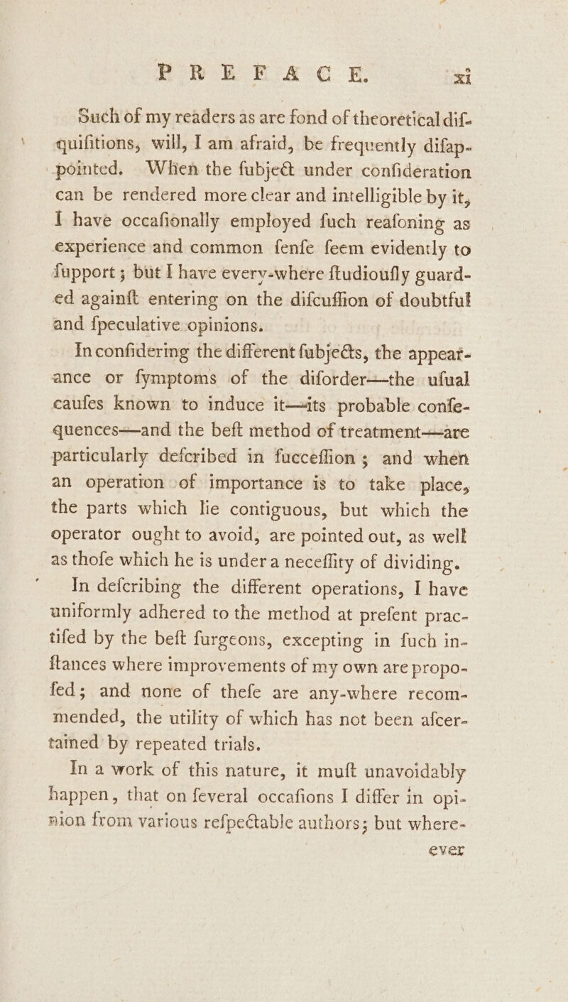 Such of my readers as are fond of theoretical dif- quifitions, will, Iam afraid, be frequently difap- pointed. Whien the fubje&amp;t under confideration can be rendered more clear and intelligible by it, 1 have occafionally employed fuch reafoning as experience and common fenfe feem evidently to fupport ; but I have everv-where ftudioufly guard- ed again{t entering on the difcuffion of doubtful and {peculative opinions. | Inconfidering the different fubjeéts, the appear- ance or fymptoms of the diforder—the ufual caufes known to induce it—its probable confe- quences—and the beft method of treatment—-are particularly defcribed in fucceflion; and when an operation -of importance is to take place, the parts which lie contiguous, but which the operator ought to avoid, are pointed out, as well as thofe which he is under a neceflity of dividing. In defcribing the different operations, I have uniformly adhered to the method at prefent prac- tifed by the beft furgeons, excepting in fuch in- ftances where improvements of my own are propo- fed; and none of thefe are any-where recom- mended, the utility of which has not been afcer- tained by repeated trials. In a work of this nature, it muft unavoidably happen, that on feveral occafions I differ in opi- nion from various refpectable authors; but where- ever