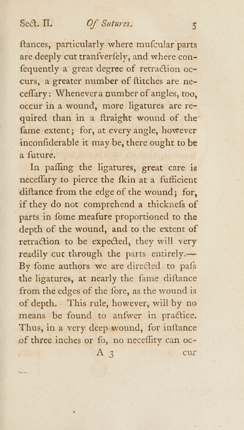 ftances, particularly where mufcular parts are deeply cut tranfverfely, and where con- fequently a great degree of retraction oc- curs, a greater number of ftitches are ne- ceffary: Whenevera number of angles, too, occur in a-wound, more ligatures are re- quired than in a ftraight wound of the fame extent; for, at every angle, however anconfiderable it may be, there ought to be a future. | In pafling the ligatures, great care is neceflary to pierce the fkin at a fufficient diftance from the edge of the wound; for, if they do not comprehend a thicknefs of parts in fome meafure proportioned to the depth of the wound, and to the extent of retraction to be expected, they will very readily cut through the parts entirely — By fome authors we are directed to pafs the ligatures, at nearly the fame diftance from the edges of the fore, as the wound 1s of depth. This rule, however, will by no means be found to anfwer in practice. Thus, in a very. deep wound, for inftance of three inches or fo, no neceflity can oc- Ge cur