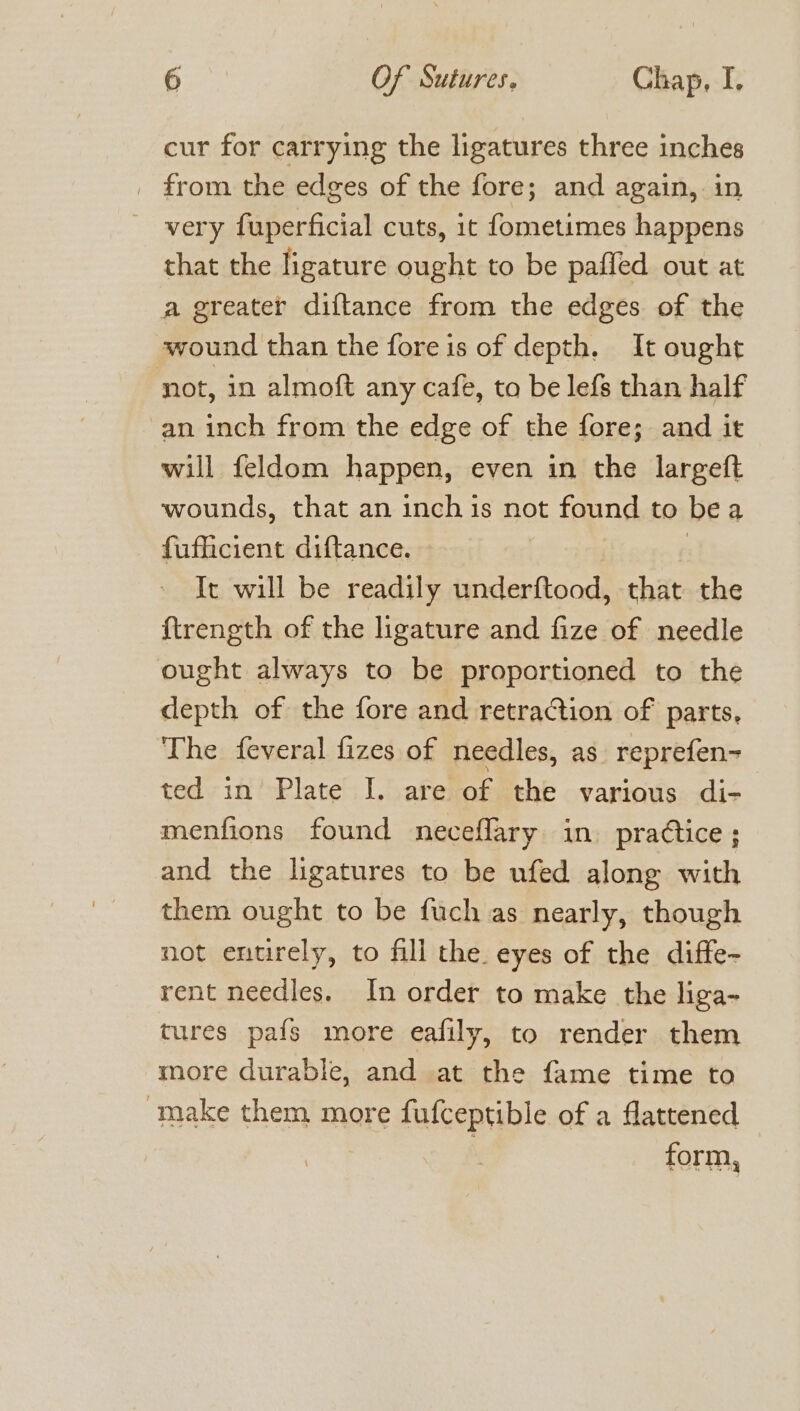 cur for carrying the ligatures three inches _ from the edges of the fore; and again, in very fuperficial cuts, it fometimes happens that the ligature ought to be paffed out at a greater diftance from the edges of the wound than the fore is of depth. It ought not, in almoft any cafe, to be lefs than half an inch from the edge of the fore; and it will feldom happen, even in the largeft wounds, that an inch is not found to bea fufficient diftance. f It will be readily underftood, that the {trength of the ligature and fize of needle ought always to be proportioned to the depth of the fore and retraction of parts, The feveral fizes of needles, as. reprefen- ted in Plate I. are of the various di- menfions found neceflary in. pradtice; and the ligatures to be ufed along with them ought to be fuch as nearly, though not entirely, to fill the eyes of the diffe- rent needles. In order to make the liga- tures pafs more eafily, to render them more durable, and at the fame time to make them more fufceptible of a flattened } form,