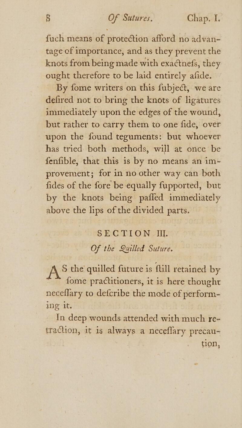 fuch means of protection afford no advan- tage of importance, and as they prevent the knots from being made with exactnefs, they ought therefore to be laid entirely afide. By fome writers on this fubjeé&amp;t, we are defired not to bring the knots of ligatures immediately upon the edges of the wound, but rather to carry them to one fide, over upon the found teguments: but whoever has tried both methods, will at once be fenfible, that this is by no means an im- provement; for in no other way can both fides of the fore be equally fupported, but by the knots being pafled immediately above the lips of the divided parts. SECTION IL. Of the Quilled Suture. S the quilled future is ftill retained by ~~ fome practitioners, it is here thought neceflary to defcribe the mode of perform- ing it. In deep wounds attended with much re- traction, it is always a neceflary precau- tion,