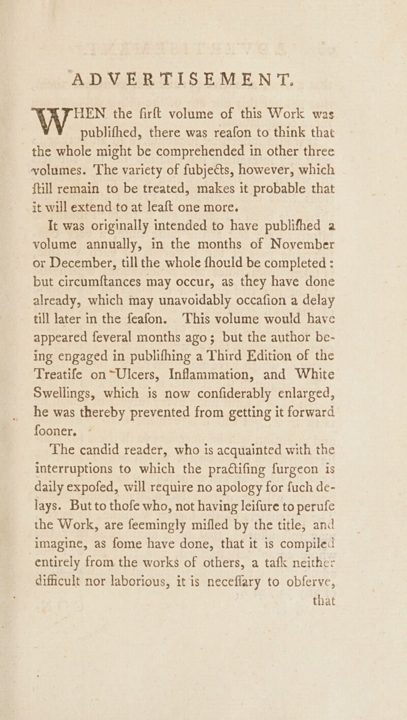 HEN the firft volume of this Work was publifhed, there was reafon to think that the whole might be comprehended in other three volumes. The variety of fubjects, however, which {till remain to be treated, makes it probable that it will extend to at leaft one more. It was originally intended to have publifhed a volume annually, in the months of November or December, till the whole fhould be completed : but circumftances may occur, as they have done already, which may unavoidably occafion a delay till later in the feafon. This volume would have appeared feveral months ago; but the author be- ing engaged in publifhing a Third Edition of the Treatife on~Ulcers, Inflammation, and White Swellings, which is now confiderably enlarged, he was thereby prevented from getting it forward fooner. - | The candid reader, who is acquainted with the interruptions to which the practifing furgeon is daily expofed, will require no apology for fuch de- lays. But to thofe who, not having leifure to perufe the Work, are feemingly mifled by the title, and imagine, as fome have done, that it is compiled entirely from the works of others, a tafk neither difficult nor laborious, it is neceflary to obferve, that